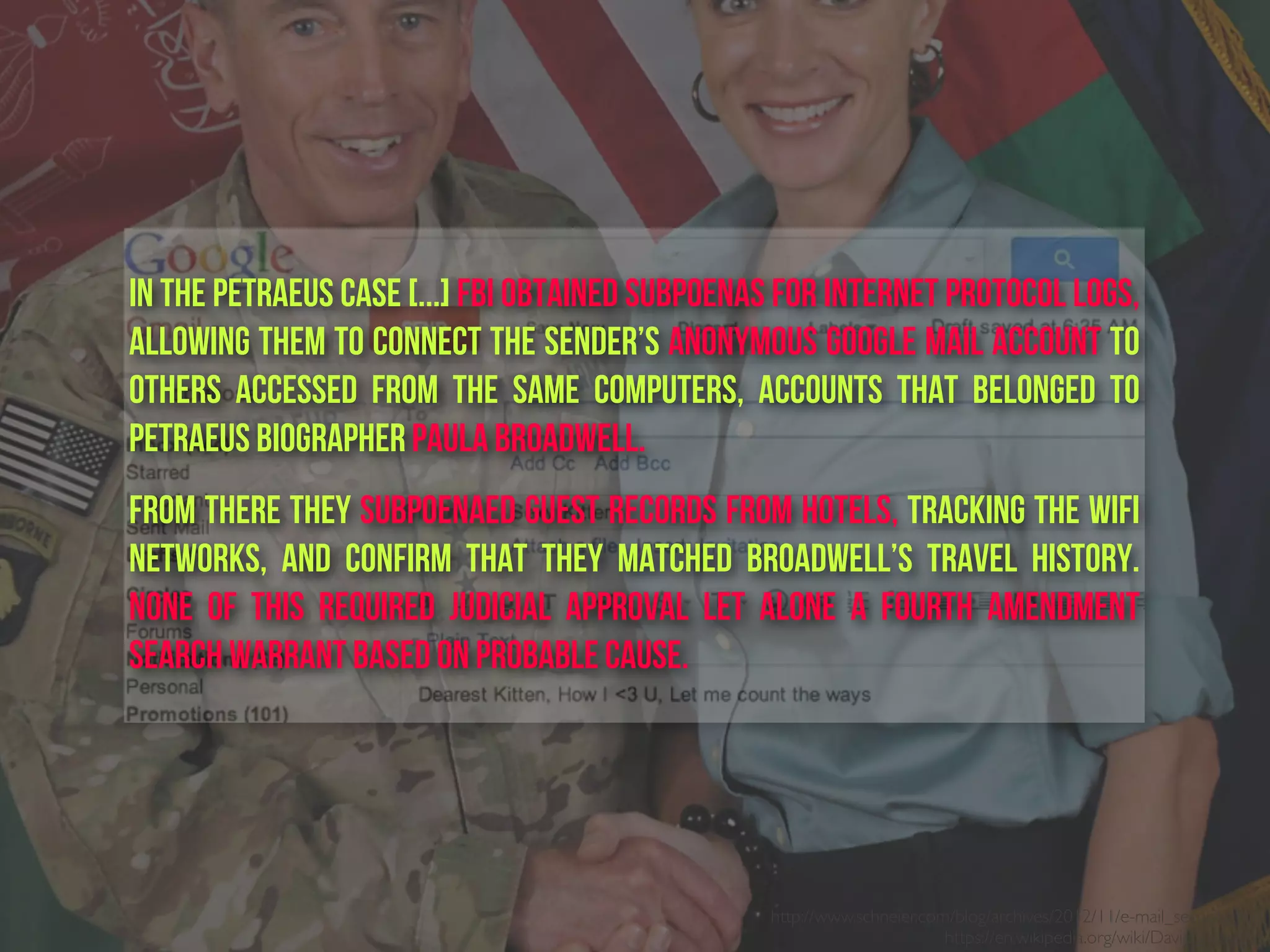 http://www.schneier.com/blog/archives/2012/11/e-mail_security.html
https://en.wikipedia.org/wiki/David_Petraeus
in the Petraeus case [...] FBI obtained subpoenas for Internet Protocol logs,
allowing them to connect the sender’s anonymous Google Mail account to
others accessed from the same computers, accounts that belonged to
Petraeus biographer Paula Broadwell.     
From there they subpoenaed guest records from hotels, tracking the WiFi
networks, and confirm that they matched Broadwell’s travel history.
None of this required judicial approval let alone a Fourth Amendment
search warrant based on probable cause.
 