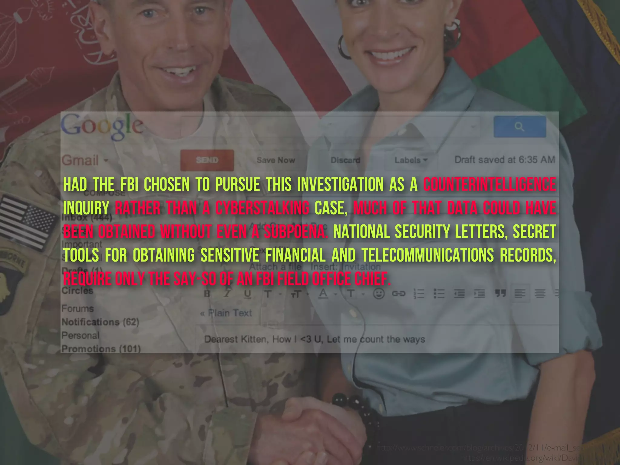 http://www.schneier.com/blog/archives/2012/11/e-mail_security.html
https://en.wikipedia.org/wiki/David_Petraeus
Had the FBI chosen to pursue this investigation as a counterintelligence
inquiry rather than a cyberstalking case, much of that data could have
been obtained without even a subpoena. National Security Letters, secret
tools for obtaining sensitive financial and telecommunications records,
require only the say-so of an FBI field office chief.
 