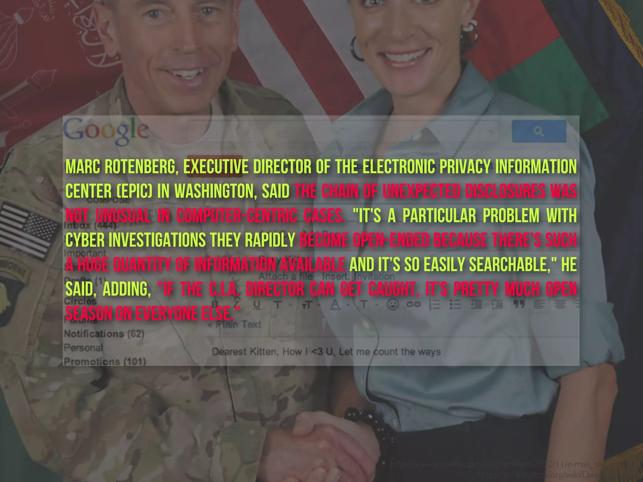 http://www.schneier.com/blog/archives/2012/11/e-mail_security.html
https://en.wikipedia.org/wiki/David_Petraeus
Marc Rotenberg, executive director of the Electronic Privacy Information
Center (EPIC) in Washington, said the chain of unexpected disclosures was
not unusual in computer-centric cases. "It's a particular problem with
cyber investigations they rapidly become open-ended because there’s such
a huge quantity of information available and it’s so easily searchable," he
said, adding, "If the C.I.A. director can get caught, it’s pretty much open
season on everyone else."
 
