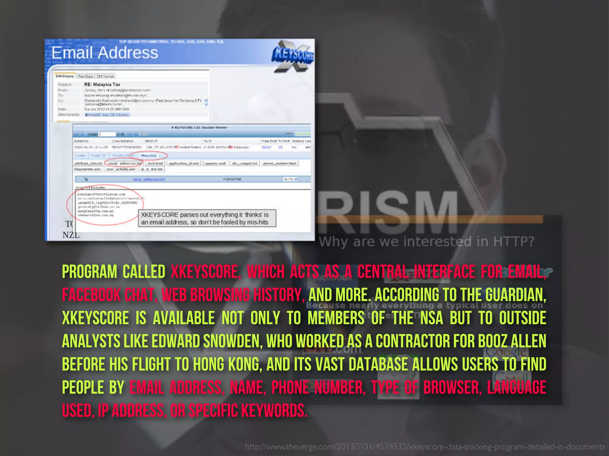 http://www.theverge.com/2013/7/31/4574532/xkeyscore-data-tracking-program-detailed-in-documents
program called XKeyscore, which acts as a central interface for email,
Facebook chat, web browsing history, and more. According to The Guardian,
XKeyscore is available not only to members of the NSA but to outside
analysts like Edward Snowden, who worked as a contractor for Booz Allen
before his flight to Hong Kong, and its vast database allows users to find
people by email address, name, phone number, type of browser, language
used, IP address, or specific keywords.
 