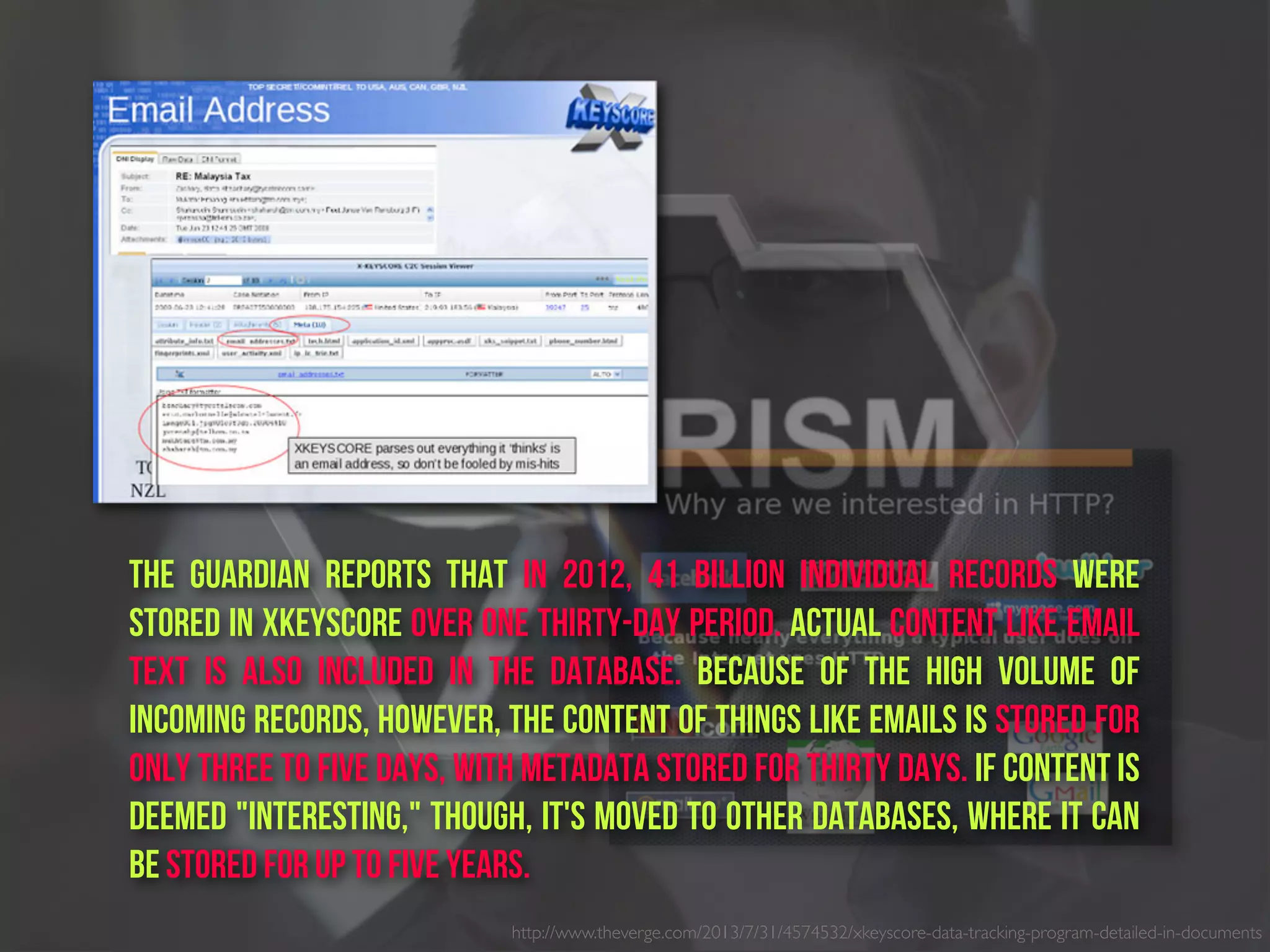 http://www.theverge.com/2013/7/31/4574532/xkeyscore-data-tracking-program-detailed-in-documents
The Guardian reports that in 2012, 41 billion individual records were
stored in XKeyscore over one thirty-day period. actual content like email
text is also included in the database. Because of the high volume of
incoming records, however, the content of things like emails is stored for
only three to five days, with metadata stored for thirty days. If content is
deemed "interesting," though, it's moved to other databases, where it can
be stored for up to five years.
 