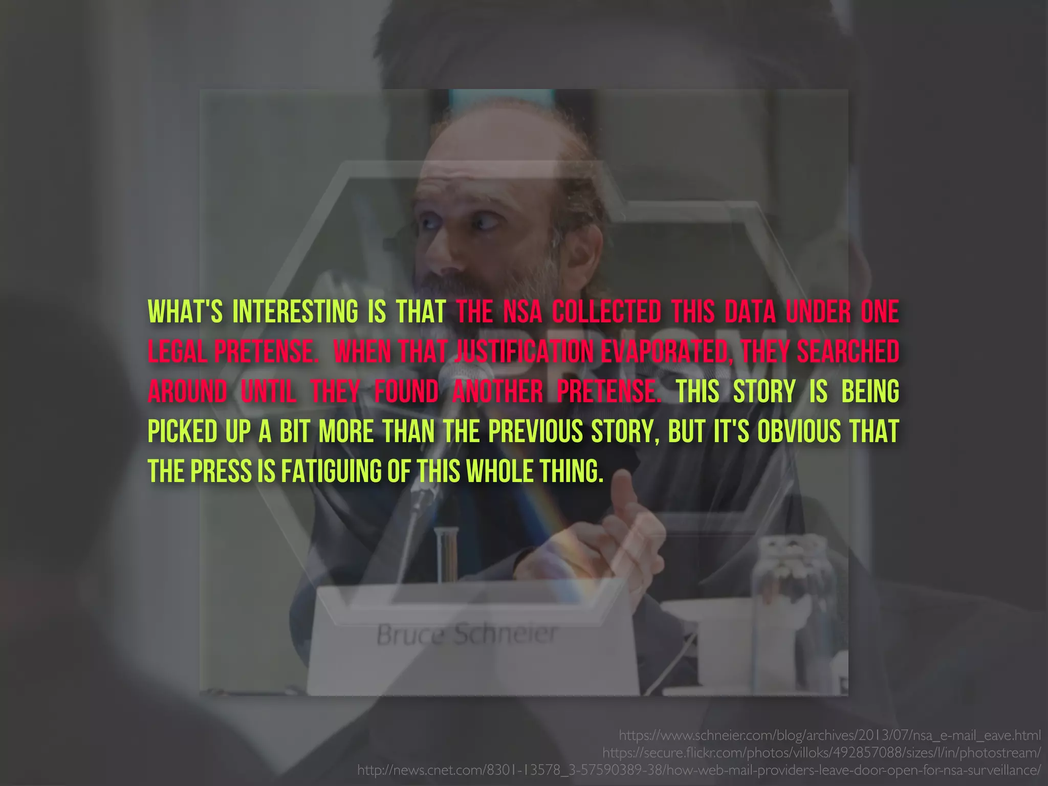 What's interesting is that the NSA collected this data under one
legal pretense.  When that justification evaporated, they searched
around until they found another pretense. This story is being
picked up a bit more than the previous story, but it's obvious that
the press is fatiguing of this whole thing.
https://www.schneier.com/blog/archives/2013/07/nsa_e-mail_eave.html
https://secure.ﬂickr.com/photos/villoks/492857088/sizes/l/in/photostream/
http://news.cnet.com/8301-13578_3-57590389-38/how-web-mail-providers-leave-door-open-for-nsa-surveillance/
 