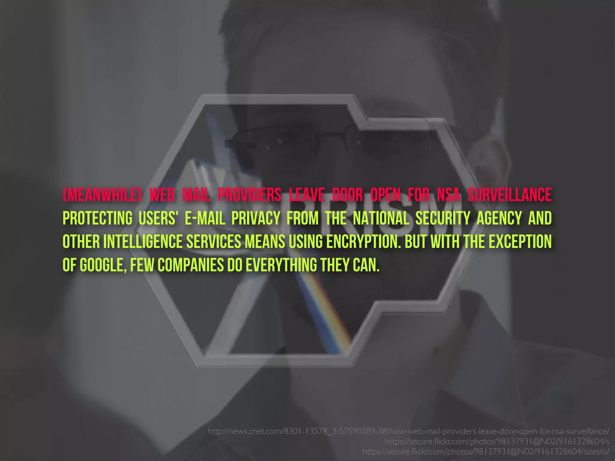 (Meanwhile) Web Mail Providers Leave Door Open for NSA Surveillance
Protecting users' e-mail privacy from the National Security Agency and
other intelligence services means using encryption. But with the exception
of Google, few companies do everything they can.
http://news.cnet.com/8301-13578_3-57590389-38/how-web-mail-providers-leave-door-open-for-nsa-surveillance/
https://secure.ﬂickr.com/photos/98137931@N02/9161328604/s
https://secure.ﬂickr.com/photos/98137931@N02/9161328604/sizes/o/
 