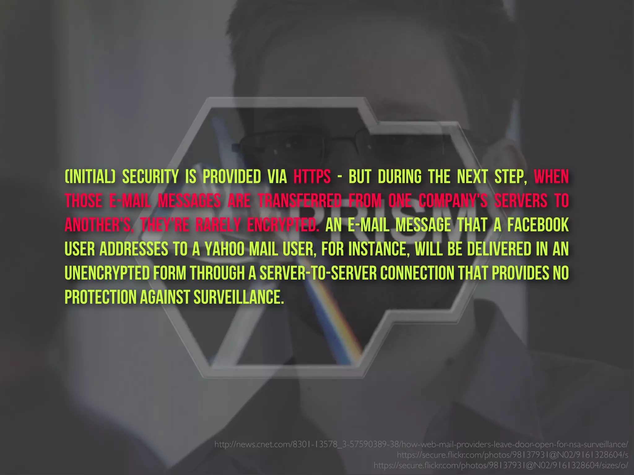 (initial) Security is provided via HTTPs - But during the next step, when
those e-mail messages are transferred from one company's servers to
another's, they're rarely encrypted. An e-mail message that a Facebook
user addresses to a Yahoo Mail user, for instance, will be delivered in an
unencrypted form through a server-to-server connection that provides no
protection against surveillance.
http://news.cnet.com/8301-13578_3-57590389-38/how-web-mail-providers-leave-door-open-for-nsa-surveillance/
https://secure.ﬂickr.com/photos/98137931@N02/9161328604/s
https://secure.ﬂickr.com/photos/98137931@N02/9161328604/sizes/o/
 