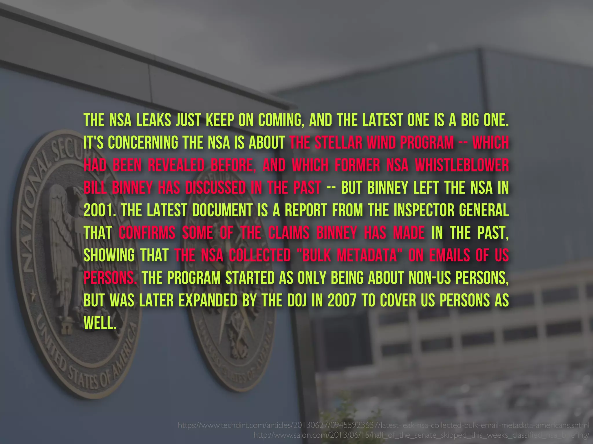 The NSA leaks just keep on coming, and the latest one is a big one.
It's concerning the NSA is about the Stellar Wind program -- which
had been revealed before, and which former NSA whistleblower
Bill Binney has discussed in the past -- but Binney left the NSA in
2001. The latest document is a report from the Inspector General
that confirms some of the claims Binney has made in the past,
showing that the NSA collected "bulk metadata" on emails of US
persons. The program started as only being about non-US persons,
but was later expanded by the DOJ in 2007 to cover US persons as
well.
https://www.techdirt.com/articles/20130627/09455923637/latest-leak-nsa-collected-bulk-email-metadata-americans.shtml
http://www.salon.com/2013/06/15/half_of_the_senate_skipped_this_weeks_classiﬁed_nsa_brieﬁng/ 
 