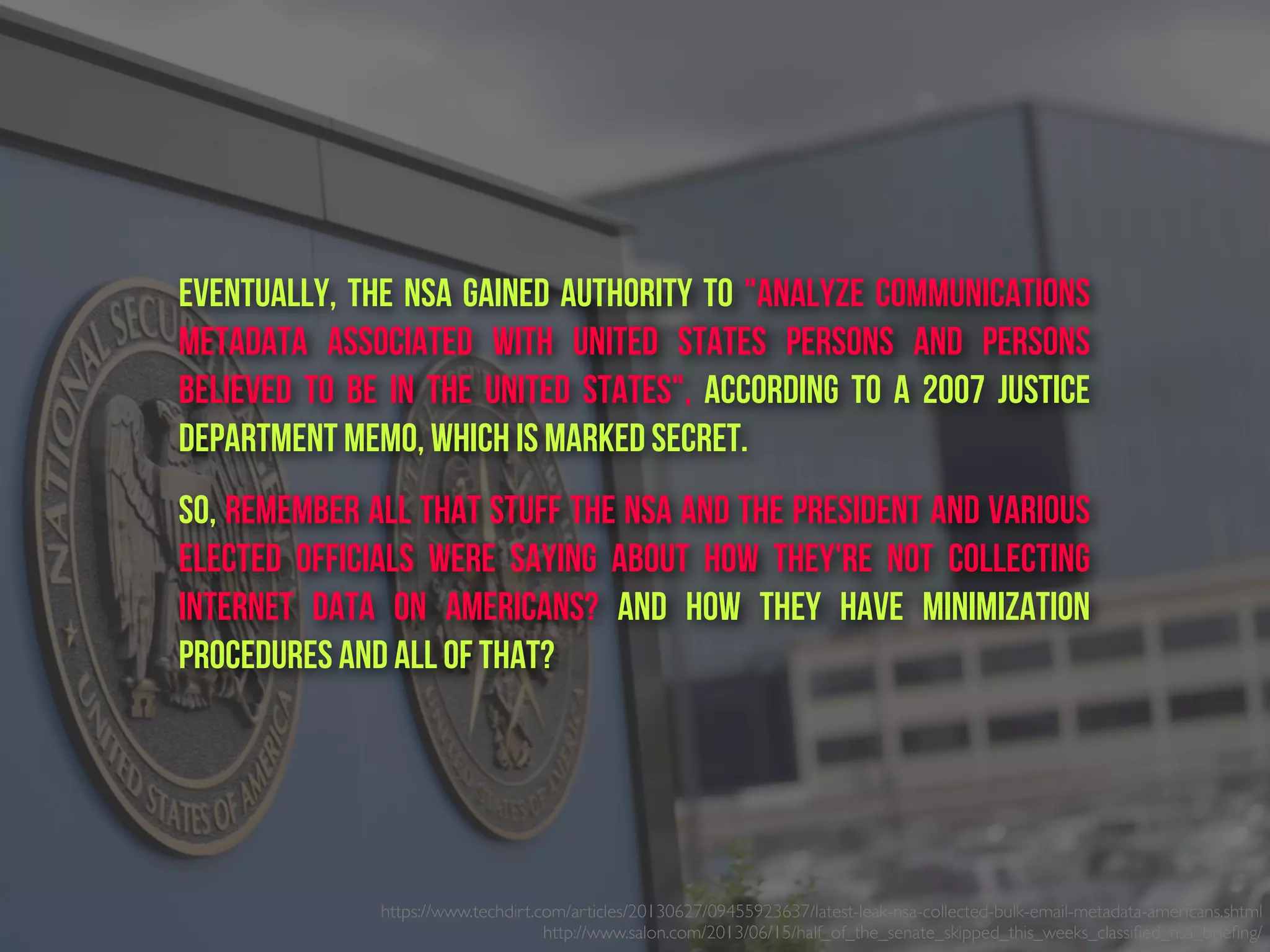 https://www.techdirt.com/articles/20130627/09455923637/latest-leak-nsa-collected-bulk-email-metadata-americans.shtml
http://www.salon.com/2013/06/15/half_of_the_senate_skipped_this_weeks_classiﬁed_nsa_brieﬁng/ 
Eventually, the NSA gained authority to "analyze communications
metadata associated with United States persons and persons
believed to be in the United States", according to a 2007 Justice
Department memo, which is marked secret.
So, remember all that stuff the NSA and the President and various
elected officials were saying about how they're not collecting
internet data on Americans? And how they have minimization
procedures and all of that?
 
