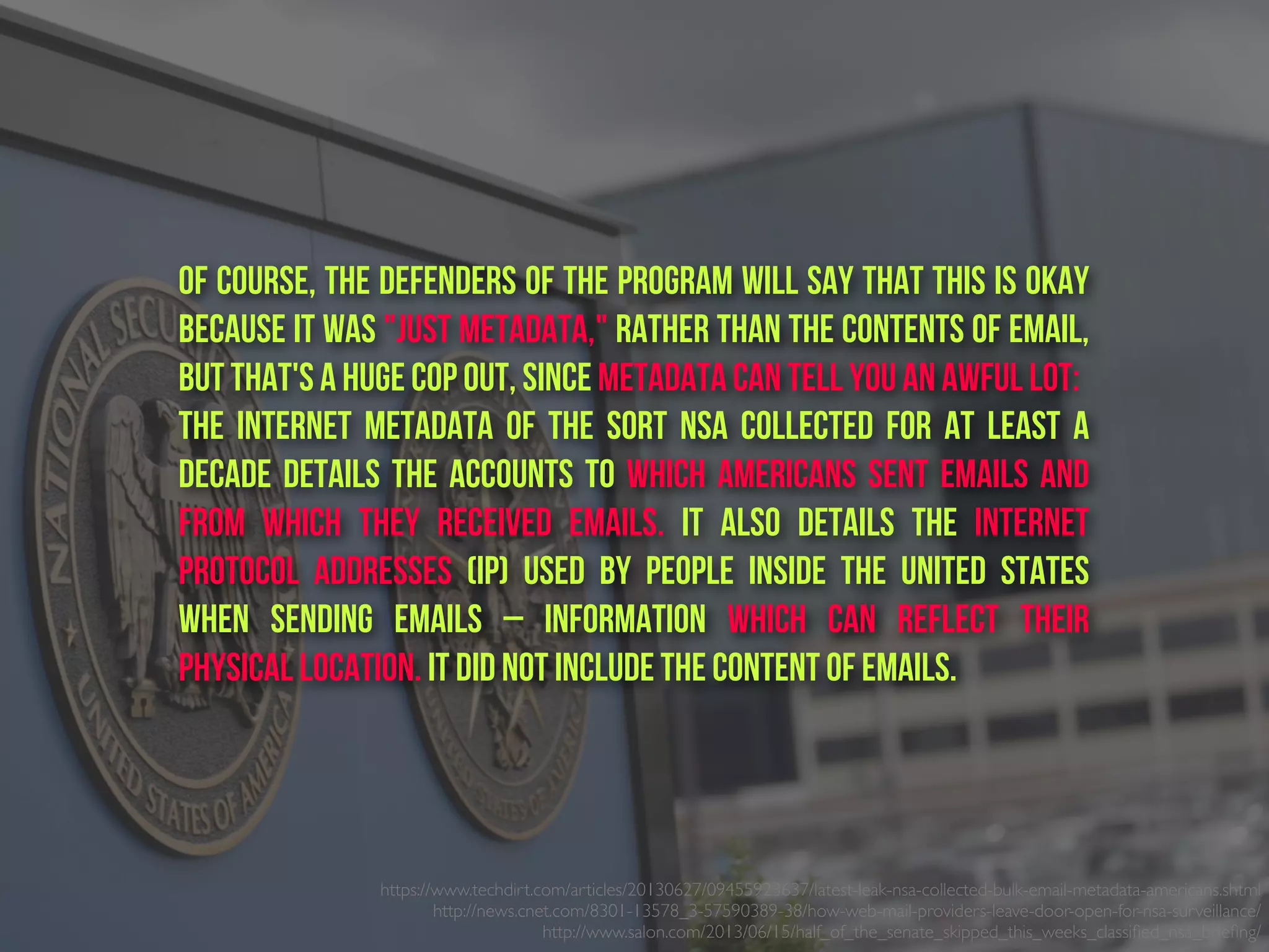 https://www.techdirt.com/articles/20130627/09455923637/latest-leak-nsa-collected-bulk-email-metadata-americans.shtml
http://news.cnet.com/8301-13578_3-57590389-38/how-web-mail-providers-leave-door-open-for-nsa-surveillance/
http://www.salon.com/2013/06/15/half_of_the_senate_skipped_this_weeks_classiﬁed_nsa_brieﬁng/ 
Of course, the defenders of the program will say that this is okay
because it was "just metadata," rather than the contents of email,
but that's a huge cop out, since metadata can tell you an awful lot:
The internet metadata of the sort NSA collected for at least a
decade details the accounts to which Americans sent emails and
from which they received emails. It also details the internet
protocol addresses (IP) used by people inside the United States
when sending emails – information which can reflect their
physical location. It did not include the content of emails.
 