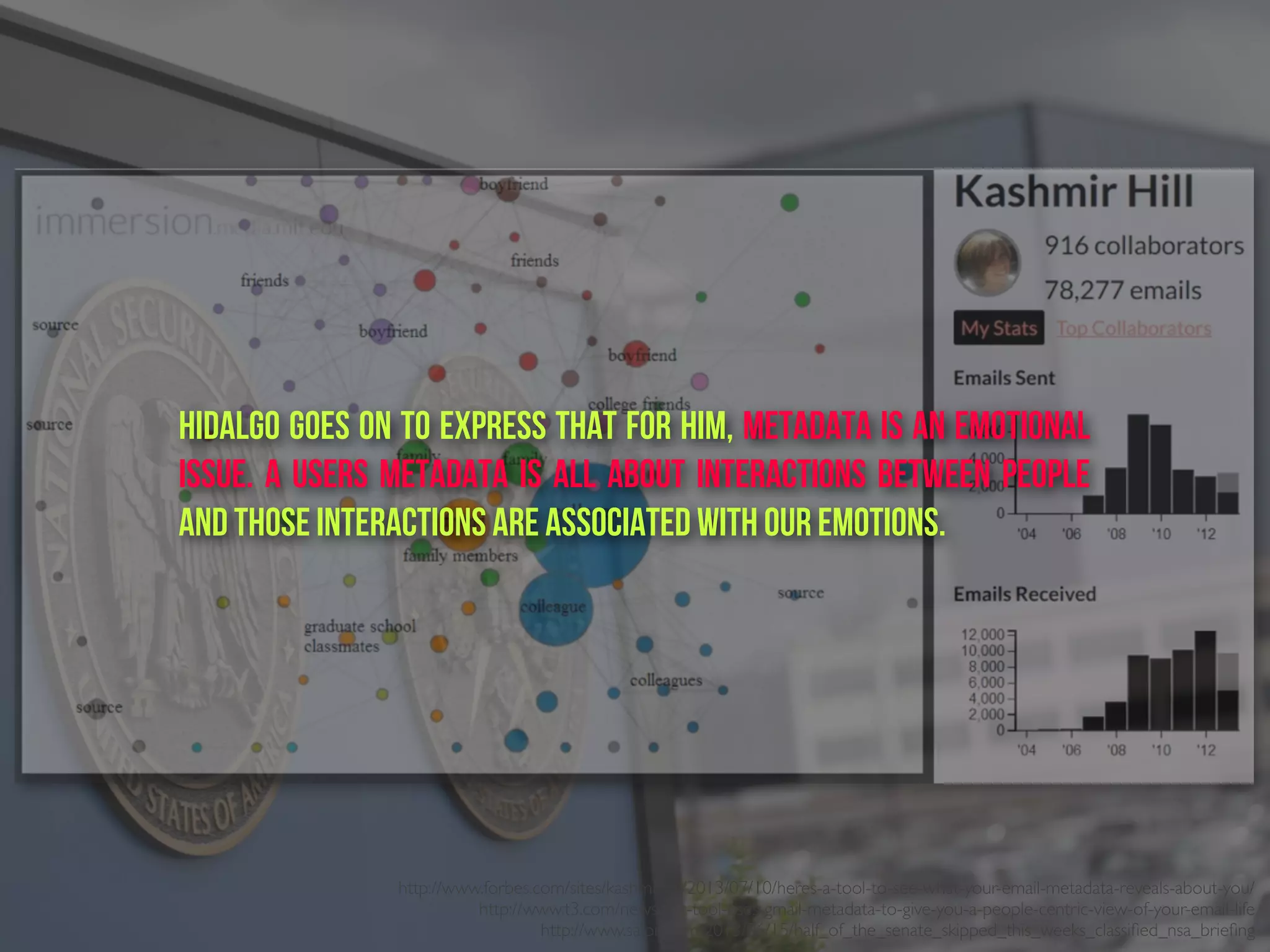 http://www.forbes.com/sites/kashmirhill/2013/07/10/heres-a-tool-to-see-what-your-email-metadata-reveals-about-you/
http://www.t3.com/news/mit-tool-uses-gmail-metadata-to-give-you-a-people-centric-view-of-your-email-life
http://www.salon.com/2013/06/15/half_of_the_senate_skipped_this_weeks_classiﬁed_nsa_brieﬁng
Hidalgo goes on to express that for him, metadata is an emotional
issue. A users metadata is all about interactions between people
and those interactions are associated with our emotions.
 