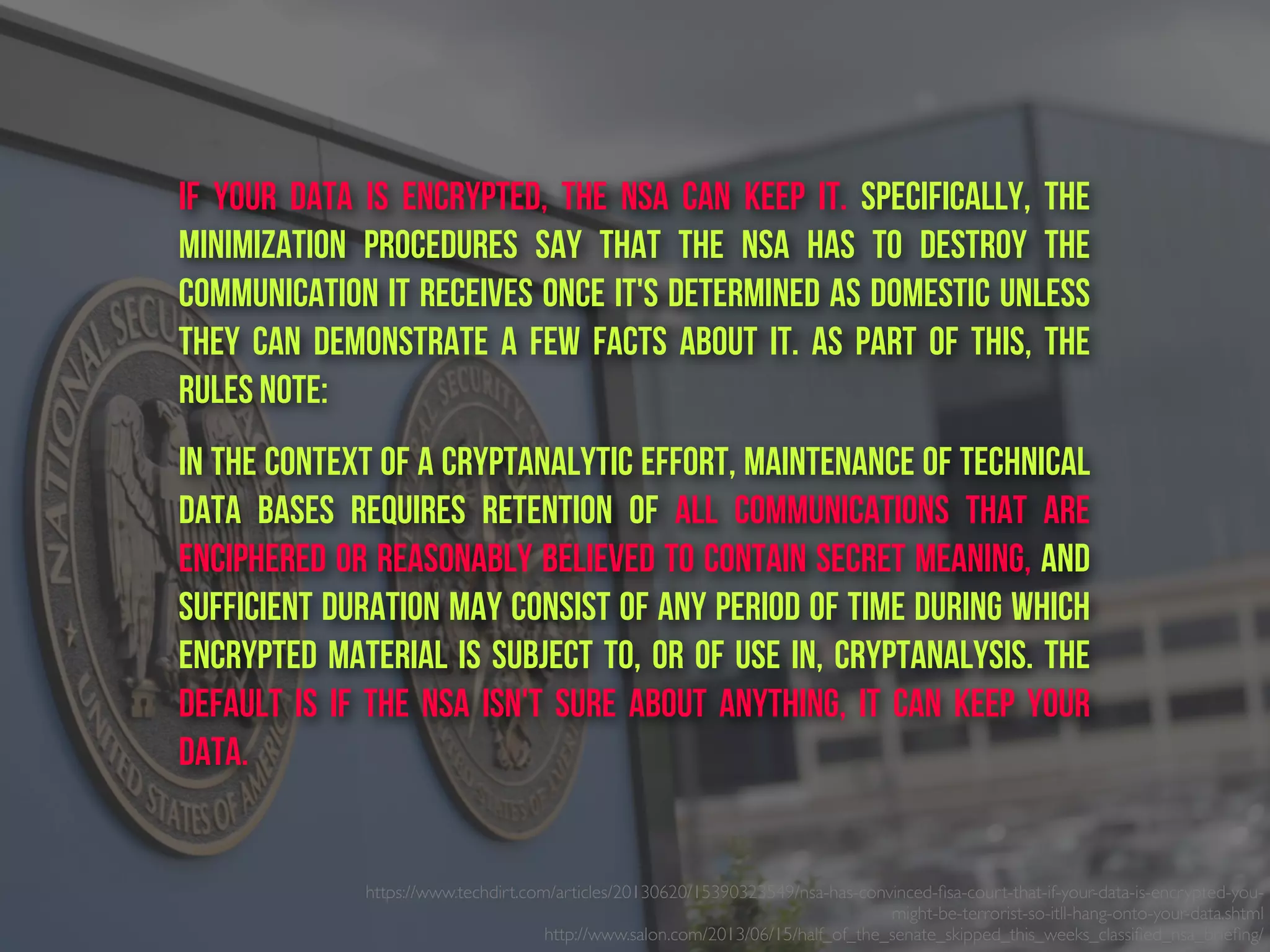 https://www.techdirt.com/articles/20130620/15390323549/nsa-has-convinced-ﬁsa-court-that-if-your-data-is-encrypted-you-
might-be-terrorist-so-itll-hang-onto-your-data.shtml
http://www.salon.com/2013/06/15/half_of_the_senate_skipped_this_weeks_classiﬁed_nsa_brieﬁng/ 
if your data is encrypted, the NSA can keep it. Specifically, the
minimization procedures say that the NSA has to destroy the
communication it receives once it's determined as domestic unless
they can demonstrate a few facts about it. As part of this, the
rules note:
In the context of a cryptanalytic effort, maintenance of technical
data bases requires retention of all communications that are
enciphered or reasonably believed to contain secret meaning, and
sufficient duration may consist of any period of time during which
encrypted material is subject to, or of use in, cryptanalysis. the
default is if the NSA isn't sure about anything, it can keep your
data.
 