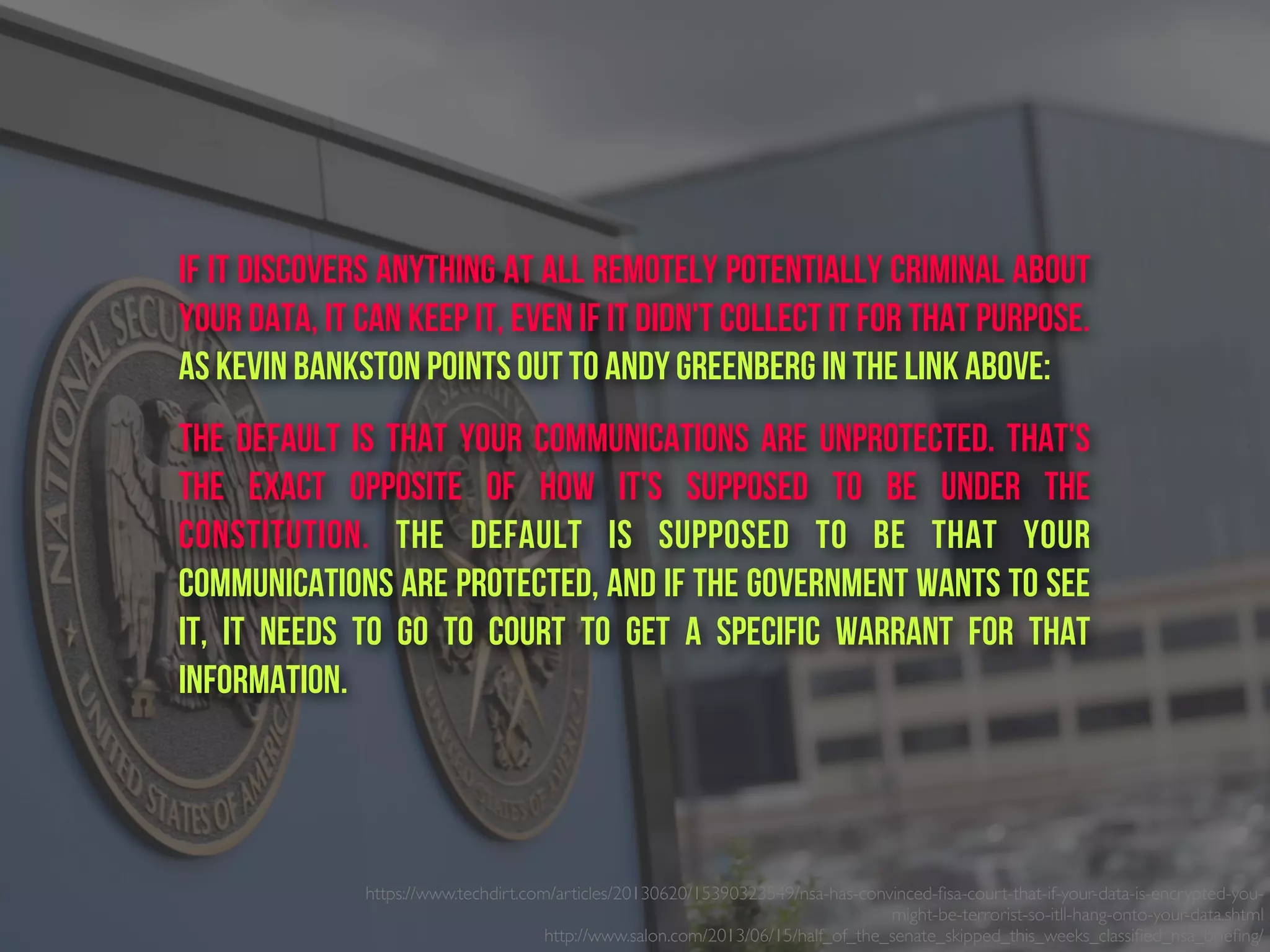https://www.techdirt.com/articles/20130620/15390323549/nsa-has-convinced-ﬁsa-court-that-if-your-data-is-encrypted-you-
might-be-terrorist-so-itll-hang-onto-your-data.shtml
http://www.salon.com/2013/06/15/half_of_the_senate_skipped_this_weeks_classiﬁed_nsa_brieﬁng/ 
if it discovers anything at all remotely potentially criminal about
your data, it can keep it, even if it didn't collect it for that purpose.
As Kevin Bankston points out to Andy Greenberg in the link above:
The default is that your communications are unprotected. That's
the exact opposite of how it's supposed to be under the
Constitution. The default is supposed to be that your
communications are protected, and if the government wants to see
it, it needs to go to court to get a specific warrant for that
information.
 