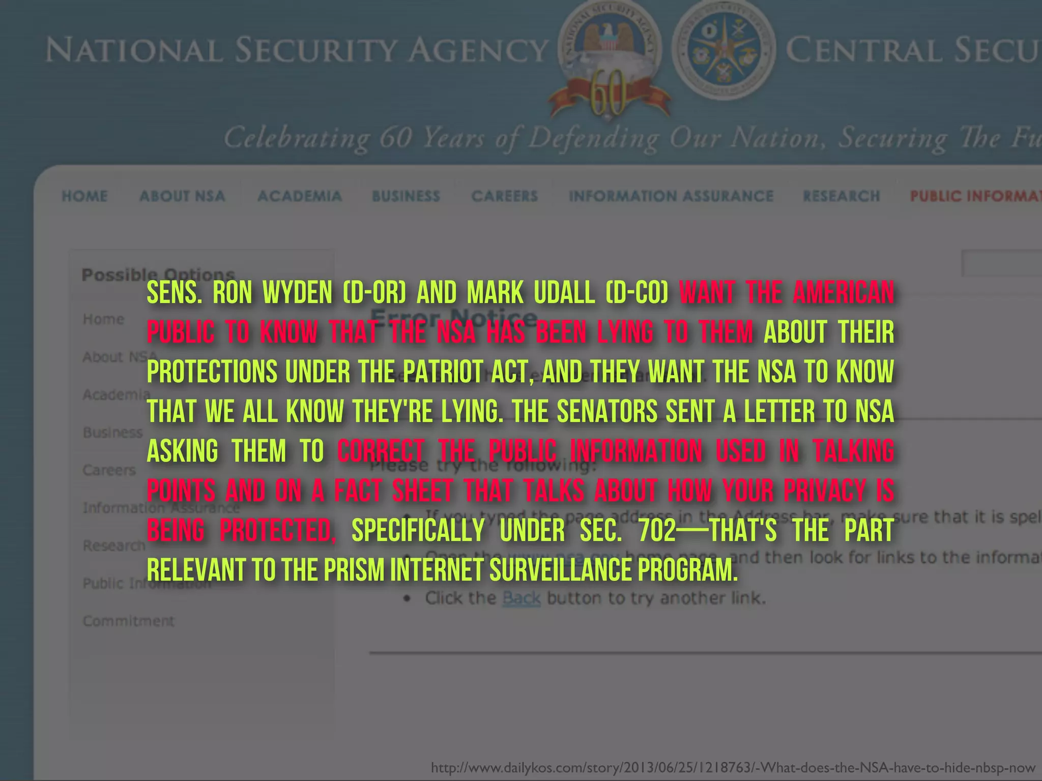 Sens. Ron Wyden (D-OR) and Mark Udall (D-CO) want the American
public to know that the NSA has been lying to them about their
protections under the Patriot Act, and they want the NSA To Know
that we all know they're lying. The senators sent a letter to NSA
asking them to correct the public information used in talking
points and on a fact sheet that talks about how your privacy is
being protected, specifically under Sec. 702—that's the part
relevant to the PRISM internet surveillance program.
http://www.dailykos.com/story/2013/06/25/1218763/-What-does-the-NSA-have-to-hide-nbsp-now
 