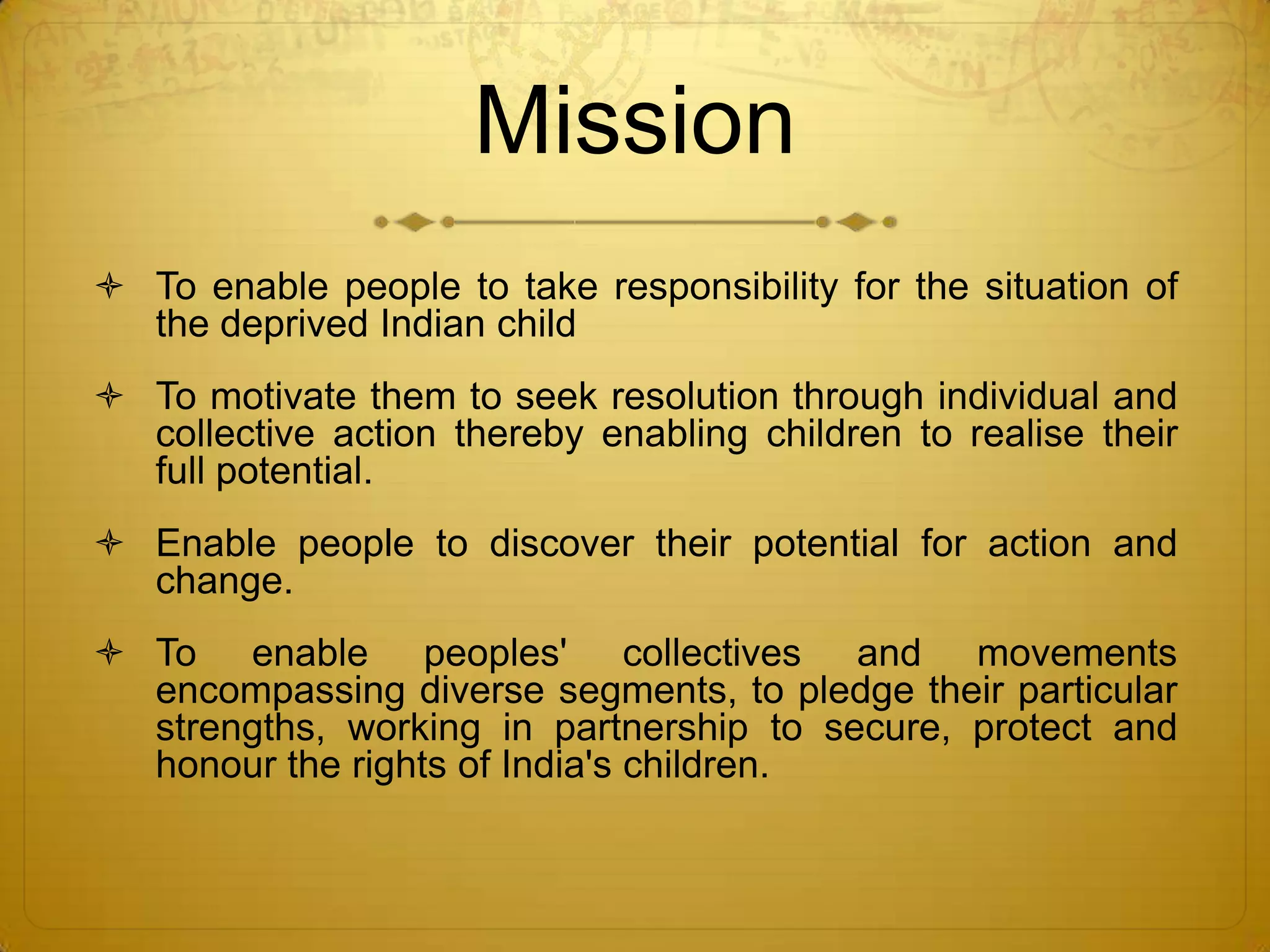 Mission
 To enable people to take responsibility for the situation of
  the deprived Indian child
 To motivate them to seek resolution through individual and
  collective action thereby enabling children to realise their
  full potential.
 Enable people to discover their potential for action and
  change.
 To enable peoples' collectives and movements
  encompassing diverse segments, to pledge their particular
  strengths, working in partnership to secure, protect and
  honour the rights of India's children.
 