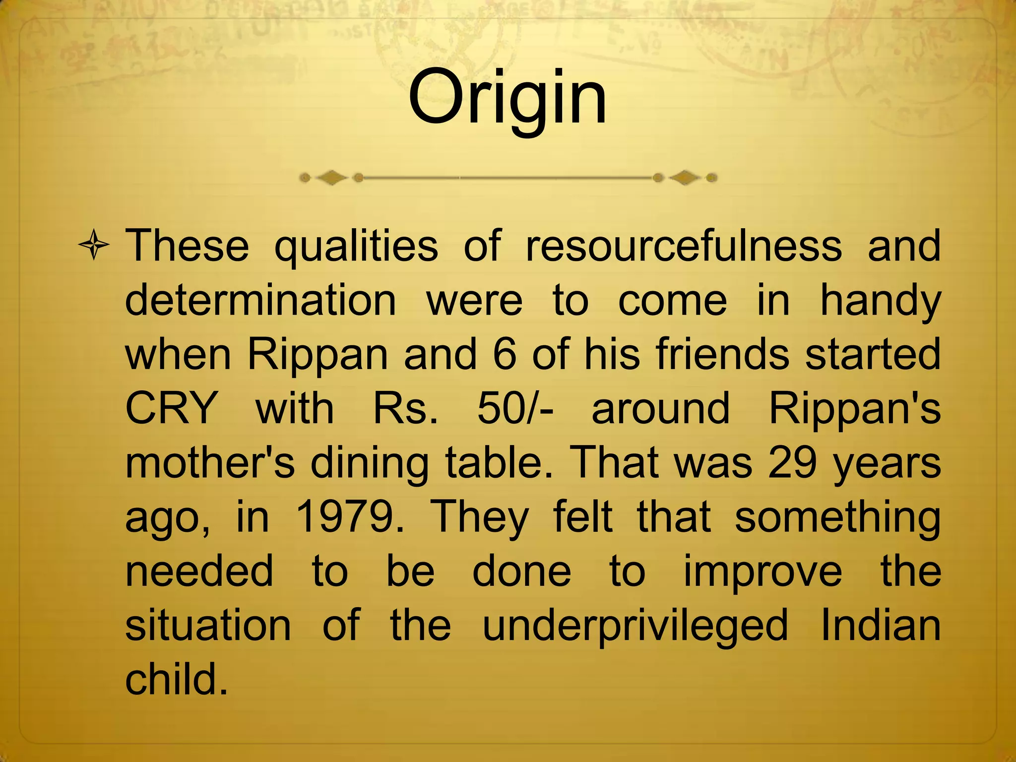 Origin
 These qualities of resourcefulness and
  determination were to come in handy
  when Rippan and 6 of his friends started
  CRY with Rs. 50/- around Rippan's
  mother's dining table. That was 29 years
  ago, in 1979. They felt that something
  needed to be done to improve the
  situation of the underprivileged Indian
  child.
 