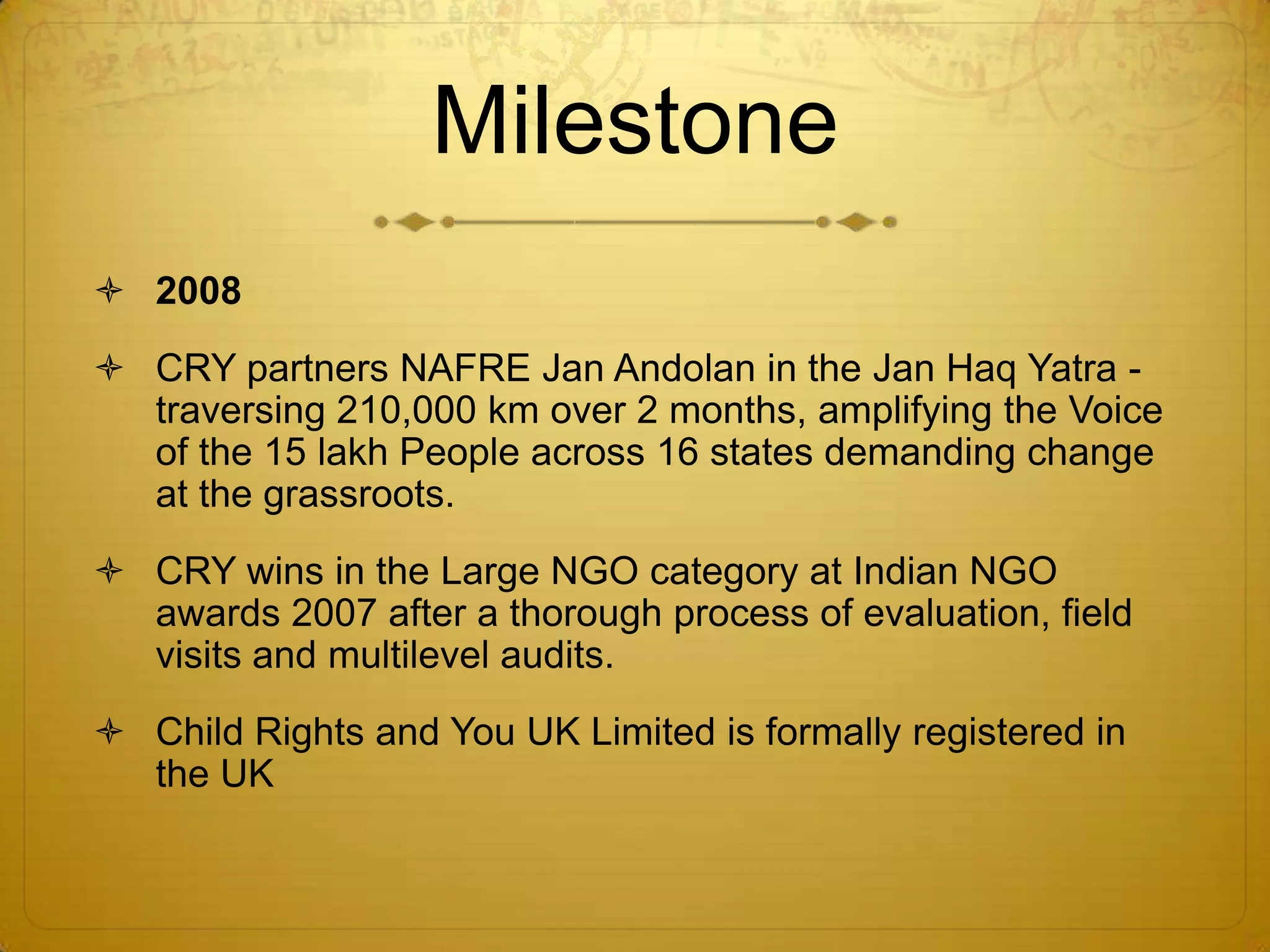 Milestone
 2008
 CRY partners NAFRE Jan Andolan in the Jan Haq Yatra -
  traversing 210,000 km over 2 months, amplifying the Voice
  of the 15 lakh People across 16 states demanding change
  at the grassroots.
 CRY wins in the Large NGO category at Indian NGO
  awards 2007 after a thorough process of evaluation, field
  visits and multilevel audits.
 Child Rights and You UK Limited is formally registered in
  the UK
 