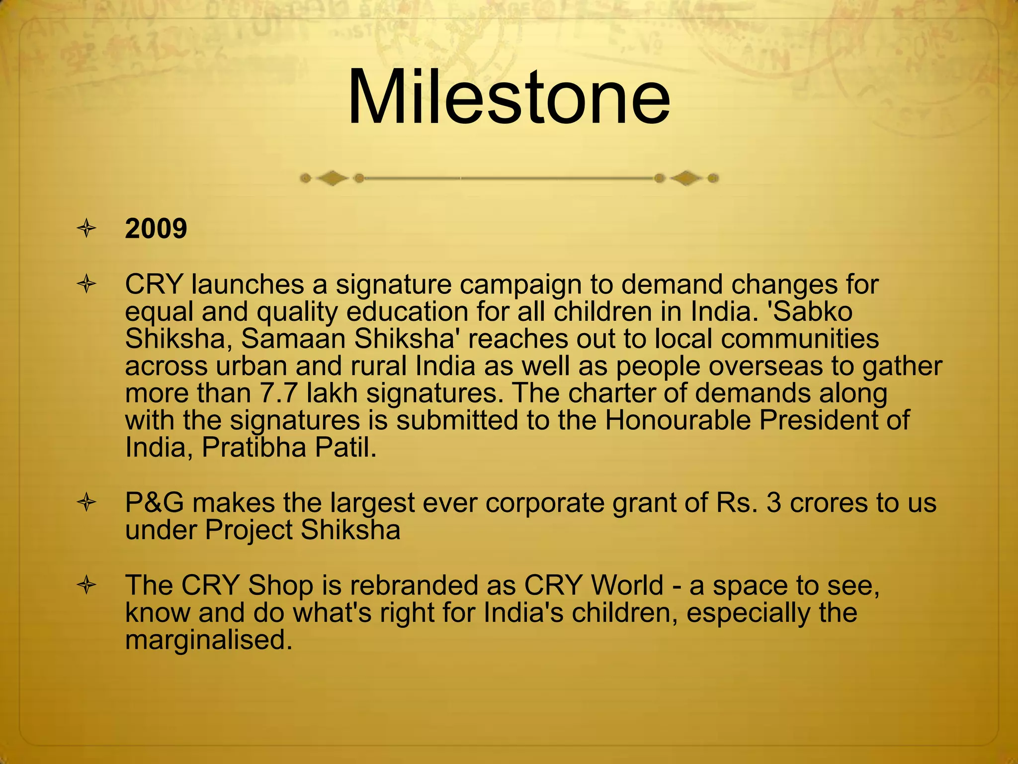 Milestone
 2009
 CRY launches a signature campaign to demand changes for
  equal and quality education for all children in India. 'Sabko
  Shiksha, Samaan Shiksha' reaches out to local communities
  across urban and rural India as well as people overseas to gather
  more than 7.7 lakh signatures. The charter of demands along
  with the signatures is submitted to the Honourable President of
  India, Pratibha Patil.
 P&G makes the largest ever corporate grant of Rs. 3 crores to us
  under Project Shiksha
 The CRY Shop is rebranded as CRY World - a space to see,
  know and do what's right for India's children, especially the
  marginalised.
 