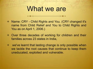 What we are
 Name: CRY - Child Rights and You. (CRY changed it's
  name from Child Relief and You to Child Rights and
  You as on April 1, 2006.)

 Over three decades of working for children and their
  families across 23 states in India,

 we've learnt that lasting change is only possible when
  we tackle the root causes that continue to keep them
  uneducated, exploited and vulnerable.
 