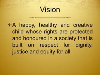 Vision
A happy, healthy and creative
 child whose rights are protected
 and honoured in a society that is
 built on respect for dignity,
 justice and equity for all.
 