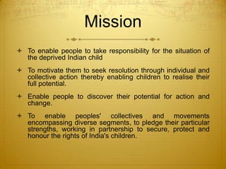 Mission
 To enable people to take responsibility for the situation of
  the deprived Indian child
 To motivate them to seek resolution through individual and
  collective action thereby enabling children to realise their
  full potential.
 Enable people to discover their potential for action and
  change.
 To enable peoples' collectives and movements
  encompassing diverse segments, to pledge their particular
  strengths, working in partnership to secure, protect and
  honour the rights of India's children.
 