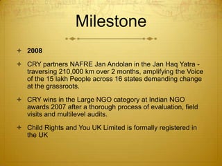 Milestone
 2008
 CRY partners NAFRE Jan Andolan in the Jan Haq Yatra -
  traversing 210,000 km over 2 months, amplifying the Voice
  of the 15 lakh People across 16 states demanding change
  at the grassroots.
 CRY wins in the Large NGO category at Indian NGO
  awards 2007 after a thorough process of evaluation, field
  visits and multilevel audits.
 Child Rights and You UK Limited is formally registered in
  the UK
 