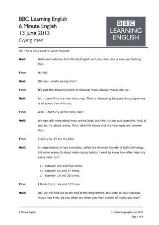 BBC Learning English
6 Minute English
13 June 2013
Crying men
6 Minute English © bbclearningenglish.com 2013
Page 1 of 4
NB: This is not a word for word transcript
Neil: Hello and welcome to 6 Minute English with me, Neil, and a very sad looking
Finn.
Finn: Hi Neil.
Neil: Oh dear, what’s wrong Finn?
Finn: It’s just this beautiful piece of classical music always makes me cry.
Neil: Ah… I see! Finn is a man who cries. That is interesting because this programme
is all about men who cry.
Finn: Well, I don't cry all the time, Neil!
Neil: We can talk more about your crying later, but first it’s our quiz question. And, of
course, it’s about crying. Finn, take this tissue and dry your eyes and answer
this…
Finn: Thank you. I’ll try my best.
Neil: An organisation of eye scientists, called the German Society of Ophthalmology,
did some research about male crying habits. I want to know how often men cry
every year. Is it:
a) Between one and five times.
b) Between six and 17 times.
c) Between 18 and 25 times.
Finn: I think it’s b): six and 17 times.
Neil: OK, we will find out at the end of the programme. But back to your classical
music now Finn. Do you often cry when you hear a piece of music you love?
 