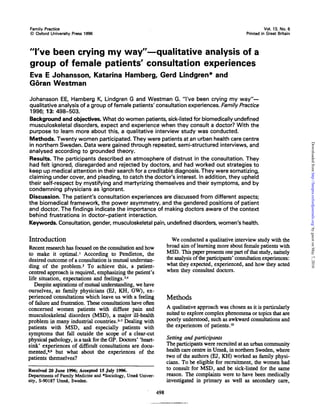 Family Practice
© Oxford University Press 1996
Vol. 13, No. 6
Printed in Great Britain
"I've been crying my way"—qualitative analysis of a
group of female patients' consultation experiences
Eva E Johansson, Katarina Hamberg, Gerd Lindgren* and
Goran Westman
Johansson EE, Hamberg K, Lindgren G and Westman G. "I've been crying my way"—
qualitative analysis of a group of female patients' consultation experiences. Family Practice
1996; 13: 498-503.
Background and objectives. What do women patients, sick-listed for biomedically undefined
musculoskeletal disorders, expect and experience when they consult a doctor? With the
purpose to learn more about this, a qualitative interview study was conducted.
Methods. Twenty women participated. They were patients at an urban health care centre
in northern Sweden. Data were gained through repeated, semi-structured interviews, and
analysed according to grounded theory.
Results. The participants described an atmosphere of distrust in the consultation. They
had felt ignored, disregarded and rejected by doctors, and had worked out strategies to
keep up medical attention in their search for a creditable diagnosis. They were somatizing,
claiming under cover, and pleading, to catch the doctor's interest. In addition, they upheld
their self-respect by mystifying and martyrizing themselves and their symptoms, and by
condemning physicians as ignorant.
Discussion. The patient's consultation experiences are discussed from different aspects;
the biomedical framework, the power asymmetry, and the gendered positions of patient
and doctor. The findings indicate the importance of making doctors aware of the context
behind frustrations in doctor-patient interaction.
Keywords. Consultation, gender, musculoskeletal pain, undefined disorders, women's health.
Introduction
Recent research has focused on the consultation and how
to make it optimal.1
According to Pendleton, the
desired outcome of a consultation is mutual understan-
ding of the problem.2
To achieve this, a patient-
centred approach is required, emphasizing the patient's
life situation, expectations and feelings.34
Despite aspirations of mutual understanding, we have
ourselves, as family physicians (EJ, KH, GW), ex-
perienced consultations which leave us with a feeling
of failure and frustration. These consultations have often
concerned women patients with diffuse pain and
musculoskeletal disorders (MSD), a major ill-health
problem in many industrial countries.*-7
Dealing with
patients with MSD, and especially patients with
symptoms that fall outside the scope of a clear-cut
physical pathology, is a task for the GP. Doctors' 'heart-
sink' experiences of difficult consultations are docu-
mented,8
^ but what about the experiences of the
patients themselves?
Received 20 June 1996; Accepted 15 July 1996.
Departments of Family Medicine and *Sociology, Umea Univer-
sity, S-90187 Umea, Sweden.
We conducted a qualitative interview study with the
broad aim of learning more about female patients with
MSD. This paper presents one part of that study, namely
the analysis of the participants' consultation experiences:
what they expected, experienced, and how they acted
when they consulted doctors.
Methods
A qualitative approach was chosen as it is particularly
suited to explore complex phenomena or topics that are
poorly understood, such as awkward consultations and
the experiences of patients.10
Setting and participants
The participants were recruited at an urban community
health care centre in Umea, in northern Sweden, where
two of the authors (EJ, KH) worked as family physi-
cians. To be eligible for recruitment, the women had
to consult for MSD, and be sick-listed for the same
reason. The complaints were to have been medically
investigated in primary as well as secondary care,
498
byguestonMay7,2016http://fampra.oxfordjournals.org/Downloadedfrom
 