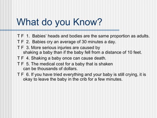 What do you Know? 
T F 1. Babies’ heads and bodies are the same proportion as adults. 
T F 2. Babies cry an average of 30 minutes a day. 
T F 3. More serious injuries are caused by 
shaking a baby than if the baby fell from a distance of 10 feet. 
T F 4. Shaking a baby once can cause death. 
T F 5. The medical cost for a baby that is shaken 
can be thousands of dollars. 
T F 6. If you have tried everything and your baby is still crying, it is 
okay to leave the baby in the crib for a few minutes. 
 