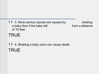 T F 3. More serious injuries are caused by shaking 
a baby than if the baby fell from a distance 
of 10 feet. 
TRUE 
T F 4. Shaking a baby once can cause death. 
TRUE 
 