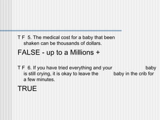 T F 5. The medical cost for a baby that been 
shaken can be thousands of dollars. 
FALSE - up to a Millions + 
T F 6. If you have tried everything and your baby 
is still crying, it is okay to leave the baby in the crib for 
a few minutes. 
TRUE 
 
