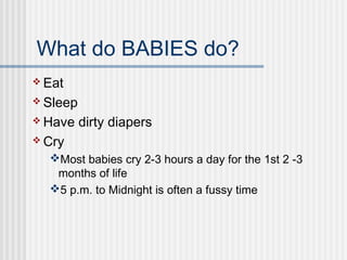 What do BABIES do? 
Eat 
Sleep 
Have dirty diapers 
Cry 
Most babies cry 2-3 hours a day for the 1st 2 -3 
months of life 
5 p.m. to Midnight is often a fussy time 
 