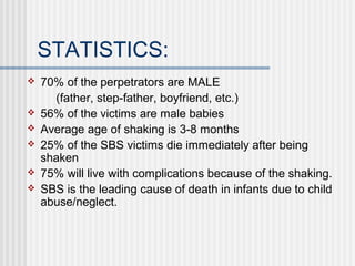 STATISTICS: 
 70% of the perpetrators are MALE 
(father, step-father, boyfriend, etc.) 
 56% of the victims are male babies 
 Average age of shaking is 3-8 months 
 25% of the SBS victims die immediately after being 
shaken 
 75% will live with complications because of the shaking. 
 SBS is the leading cause of death in infants due to child 
abuse/neglect. 
 