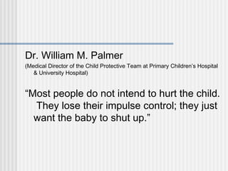 Dr. William M. Palmer 
(Medical Director of the Child Protective Team at Primary Children’s Hospital 
& University Hospital) 
“Most people do not intend to hurt the child. 
They lose their impulse control; they just 
want the baby to shut up.” 
 