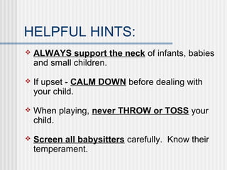 HELPFUL HINTS: 
 ALWAYS support the neck of infants, babies 
and small children. 
 If upset - CALM DOWN before dealing with 
your child. 
 When playing, never THROW or TOSS your 
child. 
 Screen all babysitters carefully. Know their 
temperament. 
 