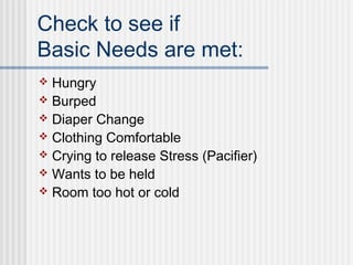 Check to see if 
Basic Needs are met: 
 Hungry 
 Burped 
 Diaper Change 
 Clothing Comfortable 
 Crying to release Stress (Pacifier) 
 Wants to be held 
 Room too hot or cold 
 