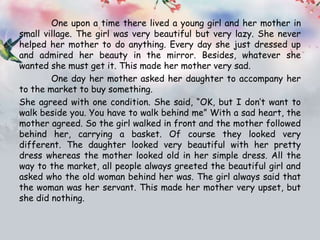 One upon a time there lived a young girl and her mother in
small village. The girl was very beautiful but very lazy. She never
helped her mother to do anything. Every day she just dressed up
and admired her beauty in the mirror. Besides, whatever she
wanted she must get it. This made her mother very sad.
One day her mother asked her daughter to accompany her
to the market to buy something.
She agreed with one condition. She said, “OK, but I don’t want to
walk beside you. You have to walk behind me” With a sad heart, the
mother agreed. So the girl walked in front and the mother followed
behind her, carrying a basket. Of course they looked very
different. The daughter looked very beautiful with her pretty
dress whereas the mother looked old in her simple dress. All the
way to the market, all people always greeted the beautiful girl and
asked who the old woman behind her was. The girl always said that
the woman was her servant. This made her mother very upset, but
she did nothing.