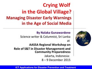 ICT Applications for Disaster Prevention and Treatment
Crying Wolf
in the Global Village?
Managing Disaster Early Warnings
in the Age of Social Media
By Nalaka Gunawardene
Science writer & Columnist, Sri Lanka
at
AASSA Regional Workshop on
Role of S&T in Disaster Management and
Community Preparedness
Jakarta, Indonesia:
8 – 9 December 2015
 