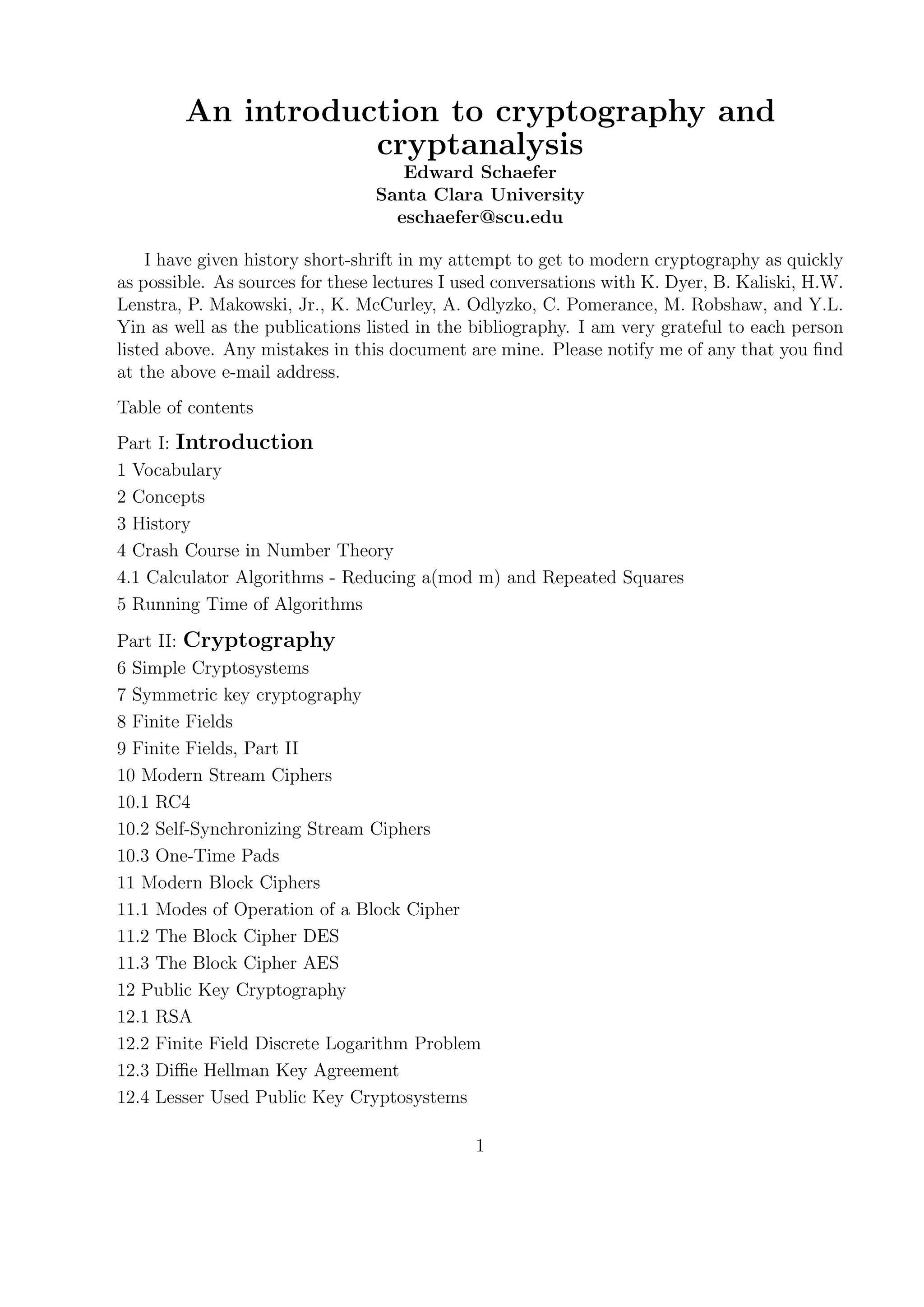 An introduction to cryptography and
cryptanalysis
Edward Schaefer
Santa Clara University
eschaefer@scu.edu
I have given history short-shrift in my attempt to get to modern cryptography as quickly
as possible. As sources for these lectures I used conversations with K. Dyer, B. Kaliski, H.W.
Lenstra, P. Makowski, Jr., K. McCurley, A. Odlyzko, C. Pomerance, M. Robshaw, and Y.L.
Yin as well as the publications listed in the bibliography. I am very grateful to each person
listed above. Any mistakes in this document are mine. Please notify me of any that you ﬁnd
at the above e-mail address.
Table of contents
Part I: Introduction
1 Vocabulary
2 Concepts
3 History
4 Crash Course in Number Theory
4.1 Calculator Algorithms - Reducing a(mod m) and Repeated Squares
5 Running Time of Algorithms
Part II: Cryptography
6 Simple Cryptosystems
7 Symmetric key cryptography
8 Finite Fields
9 Finite Fields, Part II
10 Modern Stream Ciphers
10.1 RC4
10.2 Self-Synchronizing Stream Ciphers
10.3 One-Time Pads
11 Modern Block Ciphers
11.1 Modes of Operation of a Block Cipher
11.2 The Block Cipher DES
11.3 The Block Cipher AES
12 Public Key Cryptography
12.1 RSA
12.2 Finite Field Discrete Logarithm Problem
12.3 Diﬃe Hellman Key Agreement
12.4 Lesser Used Public Key Cryptosystems
1
 