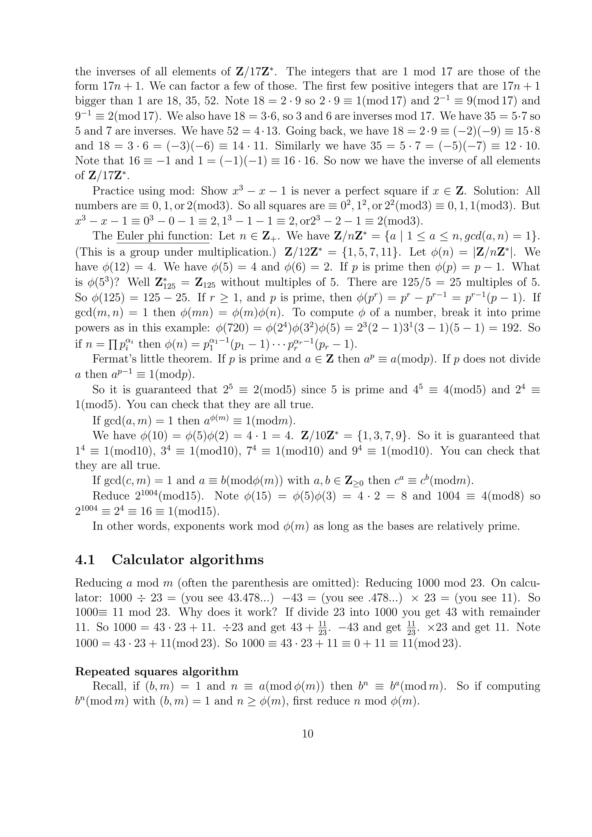 the inverses of all elements of Z/17Z∗
. The integers that are 1 mod 17 are those of the
form 17n + 1. We can factor a few of those. The ﬁrst few positive integers that are 17n + 1
bigger than 1 are 18, 35, 52. Note 18 = 2 · 9 so 2 · 9 ≡ 1(mod 17) and 2−1
≡ 9(mod 17) and
9−1
≡ 2(mod 17). We also have 18 = 3·6, so 3 and 6 are inverses mod 17. We have 35 = 5·7 so
5 and 7 are inverses. We have 52 = 4·13. Going back, we have 18 = 2·9 ≡ (−2)(−9) ≡ 15·8
and 18 = 3 · 6 = (−3)(−6) ≡ 14 · 11. Similarly we have 35 = 5 · 7 = (−5)(−7) ≡ 12 · 10.
Note that 16 ≡ −1 and 1 = (−1)(−1) ≡ 16 · 16. So now we have the inverse of all elements
of Z/17Z∗
.
Practice using mod: Show x3
− x − 1 is never a perfect square if x ∈ Z. Solution: All
numbers are ≡ 0, 1, or 2(mod3). So all squares are ≡ 02
, 12
, or 22
(mod3) ≡ 0, 1, 1(mod3). But
x3
− x − 1 ≡ 03
− 0 − 1 ≡ 2, 13
− 1 − 1 ≡ 2, or23
− 2 − 1 ≡ 2(mod3).
The Euler phi function: Let n ∈ Z+. We have Z/nZ∗
= {a | 1 ≤ a ≤ n, gcd(a, n) = 1}.
(This is a group under multiplication.) Z/12Z∗
= {1, 5, 7, 11}. Let φ(n) = |Z/nZ∗
|. We
have φ(12) = 4. We have φ(5) = 4 and φ(6) = 2. If p is prime then φ(p) = p − 1. What
is φ(53
)? Well Z∗
125 = Z125 without multiples of 5. There are 125/5 = 25 multiples of 5.
So φ(125) = 125 − 25. If r ≥ 1, and p is prime, then φ(pr
) = pr
− pr−1
= pr−1
(p − 1). If
gcd(m, n) = 1 then φ(mn) = φ(m)φ(n). To compute φ of a number, break it into prime
powers as in this example: φ(720) = φ(24
)φ(32
)φ(5) = 23
(2 − 1)31
(3 − 1)(5 − 1) = 192. So
if n = pαi
i then φ(n) = pα1−1
1 (p1 − 1) · · · pαr−1
r (pr − 1).
Fermat’s little theorem. If p is prime and a ∈ Z then ap
≡ a(modp). If p does not divide
a then ap−1
≡ 1(modp).
So it is guaranteed that 25
≡ 2(mod5) since 5 is prime and 45
≡ 4(mod5) and 24
≡
1(mod5). You can check that they are all true.
If gcd(a, m) = 1 then aφ(m)
≡ 1(modm).
We have φ(10) = φ(5)φ(2) = 4 · 1 = 4. Z/10Z∗
= {1, 3, 7, 9}. So it is guaranteed that
14
≡ 1(mod10), 34
≡ 1(mod10), 74
≡ 1(mod10) and 94
≡ 1(mod10). You can check that
they are all true.
If gcd(c, m) = 1 and a ≡ b(modφ(m)) with a, b ∈ Z≥0 then ca
≡ cb
(modm).
Reduce 21004
(mod15). Note φ(15) = φ(5)φ(3) = 4 · 2 = 8 and 1004 ≡ 4(mod8) so
21004
≡ 24
≡ 16 ≡ 1(mod15).
In other words, exponents work mod φ(m) as long as the bases are relatively prime.
4.1 Calculator algorithms
Reducing a mod m (often the parenthesis are omitted): Reducing 1000 mod 23. On calcu-
lator: 1000 ÷ 23 = (you see 43.478...) −43 = (you see .478...) × 23 = (you see 11). So
1000≡ 11 mod 23. Why does it work? If divide 23 into 1000 you get 43 with remainder
11. So 1000 = 43 · 23 + 11. ÷23 and get 43 + 11
23
. −43 and get 11
23
. ×23 and get 11. Note
1000 = 43 · 23 + 11(mod 23). So 1000 ≡ 43 · 23 + 11 ≡ 0 + 11 ≡ 11(mod 23).
Repeated squares algorithm
Recall, if (b, m) = 1 and n ≡ a(mod φ(m)) then bn
≡ ba
(mod m). So if computing
bn
(mod m) with (b, m) = 1 and n ≥ φ(m), ﬁrst reduce n mod φ(m).
10
 