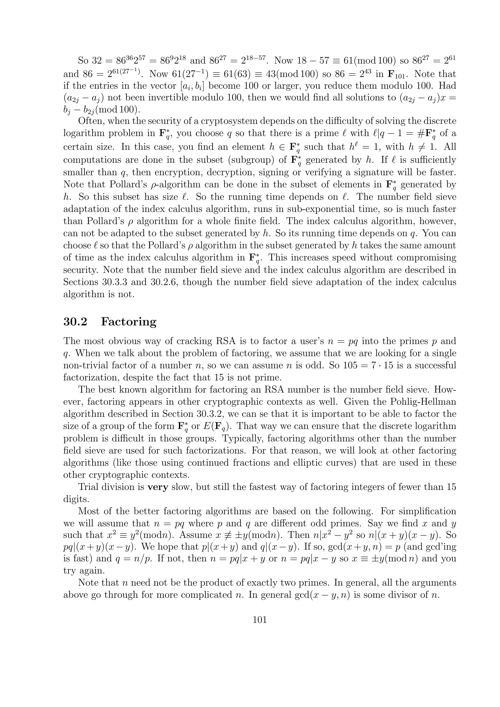 So 32 = 8636
257
= 869
218
and 8627
= 218−57
. Now 18 − 57 ≡ 61(mod 100) so 8627
= 261
and 86 = 261(27−1)
. Now 61(27−1
) ≡ 61(63) ≡ 43(mod 100) so 86 = 243
in F101. Note that
if the entries in the vector [ai, bi] become 100 or larger, you reduce them modulo 100. Had
(a2j − aj) not been invertible modulo 100, then we would ﬁnd all solutions to (a2j − aj)x =
bj − b2j(mod 100).
Often, when the security of a cryptosystem depends on the diﬃculty of solving the discrete
logarithm problem in F∗
q, you choose q so that there is a prime with |q − 1 = #F∗
q of a
certain size. In this case, you ﬁnd an element h ∈ F∗
q such that h = 1, with h = 1. All
computations are done in the subset (subgroup) of F∗
q generated by h. If is suﬃciently
smaller than q, then encryption, decryption, signing or verifying a signature will be faster.
Note that Pollard’s ρ-algorithm can be done in the subset of elements in F∗
q generated by
h. So this subset has size . So the running time depends on . The number ﬁeld sieve
adaptation of the index calculus algorithm, runs in sub-exponential time, so is much faster
than Pollard’s ρ algorithm for a whole ﬁnite ﬁeld. The index calculus algorithm, however,
can not be adapted to the subset generated by h. So its running time depends on q. You can
choose so that the Pollard’s ρ algorithm in the subset generated by h takes the same amount
of time as the index calculus algorithm in F∗
q. This increases speed without compromising
security. Note that the number ﬁeld sieve and the index calculus algorithm are described in
Sections 30.3.3 and 30.2.6, though the number ﬁeld sieve adaptation of the index calculus
algorithm is not.
30.2 Factoring
The most obvious way of cracking RSA is to factor a user’s n = pq into the primes p and
q. When we talk about the problem of factoring, we assume that we are looking for a single
non-trivial factor of a number n, so we can assume n is odd. So 105 = 7 · 15 is a successful
factorization, despite the fact that 15 is not prime.
The best known algorithm for factoring an RSA number is the number ﬁeld sieve. How-
ever, factoring appears in other cryptographic contexts as well. Given the Pohlig-Hellman
algorithm described in Section 30.3.2, we can se that it is important to be able to factor the
size of a group of the form F∗
q or E(Fq). That way we can ensure that the discrete logarithm
problem is diﬃcult in those groups. Typically, factoring algorithms other than the number
ﬁeld sieve are used for such factorizations. For that reason, we will look at other factoring
algorithms (like those using continued fractions and elliptic curves) that are used in these
other cryptographic contexts.
Trial division is very slow, but still the fastest way of factoring integers of fewer than 15
digits.
Most of the better factoring algorithms are based on the following. For simpliﬁcation
we will assume that n = pq where p and q are diﬀerent odd primes. Say we ﬁnd x and y
such that x2
≡ y2
(modn). Assume x ≡ ±y(modn). Then n|x2
− y2
so n|(x + y)(x − y). So
pq|(x +y)(x −y). We hope that p|(x +y) and q|(x −y). If so, gcd(x +y, n) = p (and gcd’ing
is fast) and q = n/p. If not, then n = pq|x + y or n = pq|x − y so x ≡ ±y(mod n) and you
try again.
Note that n need not be the product of exactly two primes. In general, all the arguments
above go through for more complicated n. In general gcd(x − y, n) is some divisor of n.
101
 