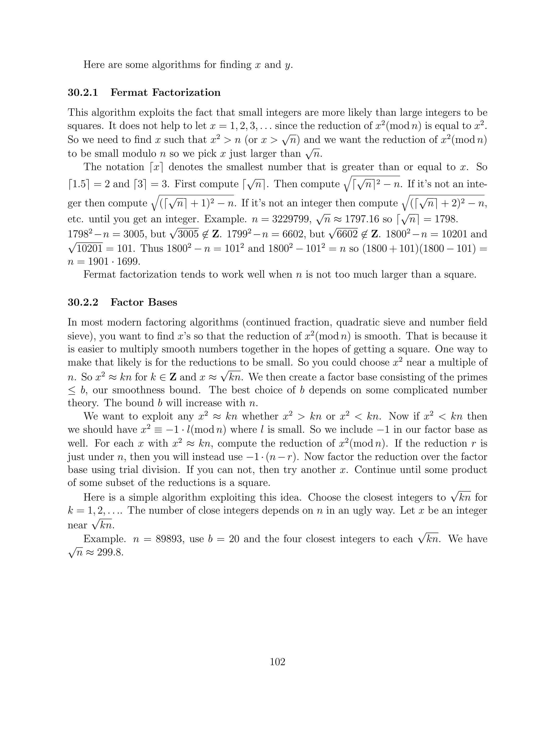 Here are some algorithms for ﬁnding x and y.
30.2.1 Fermat Factorization
This algorithm exploits the fact that small integers are more likely than large integers to be
squares. It does not help to let x = 1, 2, 3, . . . since the reduction of x2
(mod n) is equal to x2
.
So we need to ﬁnd x such that x2
> n (or x >
√
n) and we want the reduction of x2
(mod n)
to be small modulo n so we pick x just larger than
√
n.
The notation x denotes the smallest number that is greater than or equal to x. So
1.5 = 2 and 3 = 3. First compute
√
n . Then compute
√
n 2 − n. If it’s not an inte-
ger then compute (
√
n + 1)2 − n. If it’s not an integer then compute (
√
n + 2)2 − n,
etc. until you get an integer. Example. n = 3229799,
√
n ≈ 1797.16 so
√
n = 1798.
17982
−n = 3005, but
√
3005 ∈ Z. 17992
−n = 6602, but
√
6602 ∈ Z. 18002
−n = 10201 and
√
10201 = 101. Thus 18002
− n = 1012
and 18002
− 1012
= n so (1800 + 101)(1800 − 101) =
n = 1901 · 1699.
Fermat factorization tends to work well when n is not too much larger than a square.
30.2.2 Factor Bases
In most modern factoring algorithms (continued fraction, quadratic sieve and number ﬁeld
sieve), you want to ﬁnd x’s so that the reduction of x2
(mod n) is smooth. That is because it
is easier to multiply smooth numbers together in the hopes of getting a square. One way to
make that likely is for the reductions to be small. So you could choose x2
near a multiple of
n. So x2
≈ kn for k ∈ Z and x ≈
√
kn. We then create a factor base consisting of the primes
≤ b, our smoothness bound. The best choice of b depends on some complicated number
theory. The bound b will increase with n.
We want to exploit any x2
≈ kn whether x2
> kn or x2
< kn. Now if x2
< kn then
we should have x2
≡ −1 · l(mod n) where l is small. So we include −1 in our factor base as
well. For each x with x2
≈ kn, compute the reduction of x2
(mod n). If the reduction r is
just under n, then you will instead use −1·(n−r). Now factor the reduction over the factor
base using trial division. If you can not, then try another x. Continue until some product
of some subset of the reductions is a square.
Here is a simple algorithm exploiting this idea. Choose the closest integers to
√
kn for
k = 1, 2, . . .. The number of close integers depends on n in an ugly way. Let x be an integer
near
√
kn.
Example. n = 89893, use b = 20 and the four closest integers to each
√
kn. We have
√
n ≈ 299.8.
102
 
