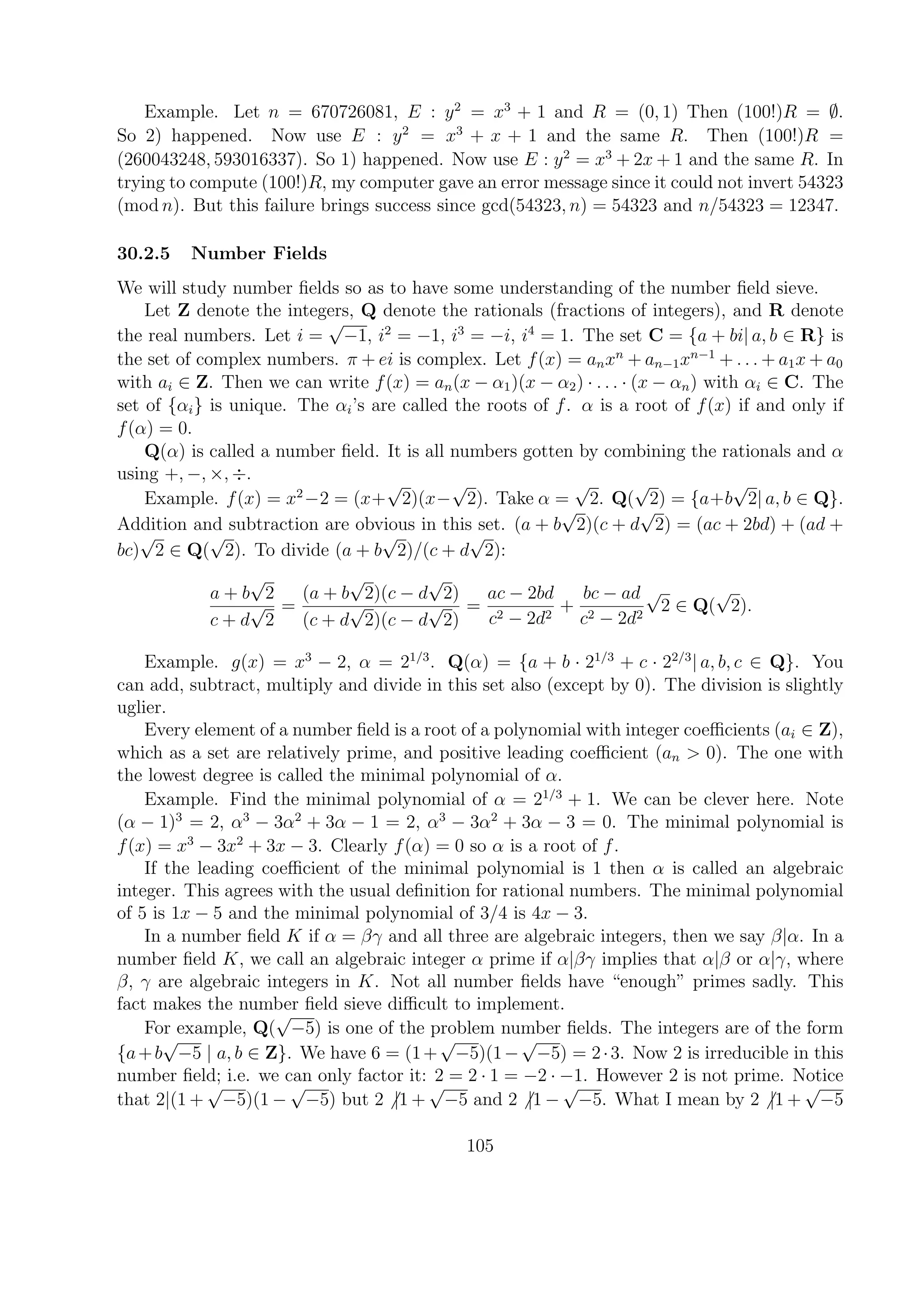 Example. Let n = 670726081, E : y2
= x3
+ 1 and R = (0, 1) Then (100!)R = ∅.
So 2) happened. Now use E : y2
= x3
+ x + 1 and the same R. Then (100!)R =
(260043248, 593016337). So 1) happened. Now use E : y2
= x3
+ 2x + 1 and the same R. In
trying to compute (100!)R, my computer gave an error message since it could not invert 54323
(mod n). But this failure brings success since gcd(54323, n) = 54323 and n/54323 = 12347.
30.2.5 Number Fields
We will study number ﬁelds so as to have some understanding of the number ﬁeld sieve.
Let Z denote the integers, Q denote the rationals (fractions of integers), and R denote
the real numbers. Let i =
√
−1, i2
= −1, i3
= −i, i4
= 1. The set C = {a + bi| a, b ∈ R} is
the set of complex numbers. π + ei is complex. Let f(x) = anxn
+ an−1xn−1
+ . . . + a1x + a0
with ai ∈ Z. Then we can write f(x) = an(x − α1)(x − α2) · . . . · (x − αn) with αi ∈ C. The
set of {αi} is unique. The αi’s are called the roots of f. α is a root of f(x) if and only if
f(α) = 0.
Q(α) is called a number ﬁeld. It is all numbers gotten by combining the rationals and α
using +, −, ×, ÷.
Example. f(x) = x2
−2 = (x+
√
2)(x−
√
2). Take α =
√
2. Q(
√
2) = {a+b
√
2| a, b ∈ Q}.
Addition and subtraction are obvious in this set. (a + b
√
2)(c + d
√
2) = (ac + 2bd) + (ad +
bc)
√
2 ∈ Q(
√
2). To divide (a + b
√
2)/(c + d
√
2):
a + b
√
2
c + d
√
2
=
(a + b
√
2)(c − d
√
2)
(c + d
√
2)(c − d
√
2)
=
ac − 2bd
c2 − 2d2
+
bc − ad
c2 − 2d2
√
2 ∈ Q(
√
2).
Example. g(x) = x3
− 2, α = 21/3
. Q(α) = {a + b · 21/3
+ c · 22/3
| a, b, c ∈ Q}. You
can add, subtract, multiply and divide in this set also (except by 0). The division is slightly
uglier.
Every element of a number ﬁeld is a root of a polynomial with integer coeﬃcients (ai ∈ Z),
which as a set are relatively prime, and positive leading coeﬃcient (an > 0). The one with
the lowest degree is called the minimal polynomial of α.
Example. Find the minimal polynomial of α = 21/3
+ 1. We can be clever here. Note
(α − 1)3
= 2, α3
− 3α2
+ 3α − 1 = 2, α3
− 3α2
+ 3α − 3 = 0. The minimal polynomial is
f(x) = x3
− 3x2
+ 3x − 3. Clearly f(α) = 0 so α is a root of f.
If the leading coeﬃcient of the minimal polynomial is 1 then α is called an algebraic
integer. This agrees with the usual deﬁnition for rational numbers. The minimal polynomial
of 5 is 1x − 5 and the minimal polynomial of 3/4 is 4x − 3.
In a number ﬁeld K if α = βγ and all three are algebraic integers, then we say β|α. In a
number ﬁeld K, we call an algebraic integer α prime if α|βγ implies that α|β or α|γ, where
β, γ are algebraic integers in K. Not all number ﬁelds have “enough” primes sadly. This
fact makes the number ﬁeld sieve diﬃcult to implement.
For example, Q(
√
−5) is one of the problem number ﬁelds. The integers are of the form
{a+b
√
−5 | a, b ∈ Z}. We have 6 = (1+
√
−5)(1−
√
−5) = 2·3. Now 2 is irreducible in this
number ﬁeld; i.e. we can only factor it: 2 = 2 · 1 = −2 · −1. However 2 is not prime. Notice
that 2|(1 +
√
−5)(1 −
√
−5) but 2 |1 +
√
−5 and 2 |1 −
√
−5. What I mean by 2 |1 +
√
−5
105
 