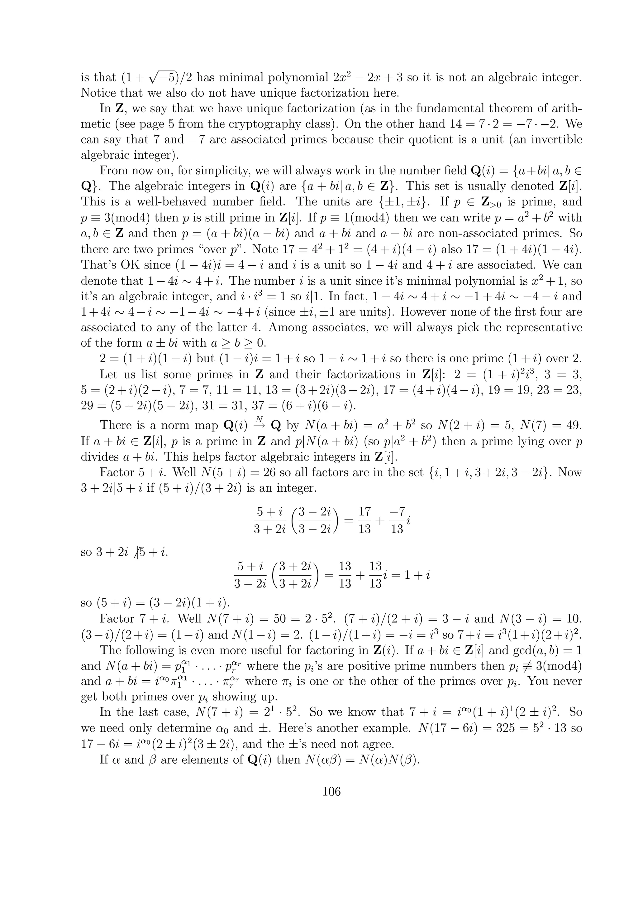 is that (1 +
√
−5)/2 has minimal polynomial 2x2
− 2x + 3 so it is not an algebraic integer.
Notice that we also do not have unique factorization here.
In Z, we say that we have unique factorization (as in the fundamental theorem of arith-
metic (see page 5 from the cryptography class). On the other hand 14 = 7 · 2 = −7 · −2. We
can say that 7 and −7 are associated primes because their quotient is a unit (an invertible
algebraic integer).
From now on, for simplicity, we will always work in the number ﬁeld Q(i) = {a+bi| a, b ∈
Q}. The algebraic integers in Q(i) are {a + bi| a, b ∈ Z}. This set is usually denoted Z[i].
This is a well-behaved number ﬁeld. The units are {±1, ±i}. If p ∈ Z>0 is prime, and
p ≡ 3(mod4) then p is still prime in Z[i]. If p ≡ 1(mod4) then we can write p = a2
+ b2
with
a, b ∈ Z and then p = (a + bi)(a − bi) and a + bi and a − bi are non-associated primes. So
there are two primes “over p”. Note 17 = 42
+ 12
= (4 + i)(4 − i) also 17 = (1 + 4i)(1 − 4i).
That’s OK since (1 − 4i)i = 4 + i and i is a unit so 1 − 4i and 4 + i are associated. We can
denote that 1 − 4i ∼ 4 + i. The number i is a unit since it’s minimal polynomial is x2
+ 1, so
it’s an algebraic integer, and i · i3
= 1 so i|1. In fact, 1 − 4i ∼ 4 + i ∼ −1 + 4i ∼ −4 − i and
1+4i ∼ 4−i ∼ −1−4i ∼ −4+i (since ±i, ±1 are units). However none of the ﬁrst four are
associated to any of the latter 4. Among associates, we will always pick the representative
of the form a ± bi with a ≥ b ≥ 0.
2 = (1 + i)(1 − i) but (1 − i)i = 1 + i so 1 − i ∼ 1 + i so there is one prime (1 + i) over 2.
Let us list some primes in Z and their factorizations in Z[i]: 2 = (1 + i)2
i3
, 3 = 3,
5 = (2 + i)(2 − i), 7 = 7, 11 = 11, 13 = (3 + 2i)(3 − 2i), 17 = (4 + i)(4 − i), 19 = 19, 23 = 23,
29 = (5 + 2i)(5 − 2i), 31 = 31, 37 = (6 + i)(6 − i).
There is a norm map Q(i)
N
→ Q by N(a + bi) = a2
+ b2
so N(2 + i) = 5, N(7) = 49.
If a + bi ∈ Z[i], p is a prime in Z and p|N(a + bi) (so p|a2
+ b2
) then a prime lying over p
divides a + bi. This helps factor algebraic integers in Z[i].
Factor 5 + i. Well N(5 + i) = 26 so all factors are in the set {i, 1 + i, 3 + 2i, 3 − 2i}. Now
3 + 2i|5 + i if (5 + i)/(3 + 2i) is an integer.
5 + i
3 + 2i
3 − 2i
3 − 2i
=
17
13
+
−7
13
i
so 3 + 2i |5 + i.
5 + i
3 − 2i
3 + 2i
3 + 2i
=
13
13
+
13
13
i = 1 + i
so (5 + i) = (3 − 2i)(1 + i).
Factor 7 + i. Well N(7 + i) = 50 = 2 · 52
. (7 + i)/(2 + i) = 3 − i and N(3 − i) = 10.
(3−i)/(2+i) = (1−i) and N(1−i) = 2. (1−i)/(1+i) = −i = i3
so 7+i = i3
(1+i)(2+i)2
.
The following is even more useful for factoring in Z(i). If a + bi ∈ Z[i] and gcd(a, b) = 1
and N(a + bi) = pα1
1 · . . . · pαr
r where the pi’s are positive prime numbers then pi ≡ 3(mod4)
and a + bi = iα0
πα1
1 · . . . · παr
r where πi is one or the other of the primes over pi. You never
get both primes over pi showing up.
In the last case, N(7 + i) = 21
· 52
. So we know that 7 + i = iα0
(1 + i)1
(2 ± i)2
. So
we need only determine α0 and ±. Here’s another example. N(17 − 6i) = 325 = 52
· 13 so
17 − 6i = iα0
(2 ± i)2
(3 ± 2i), and the ±’s need not agree.
If α and β are elements of Q(i) then N(αβ) = N(α)N(β).
106
 
