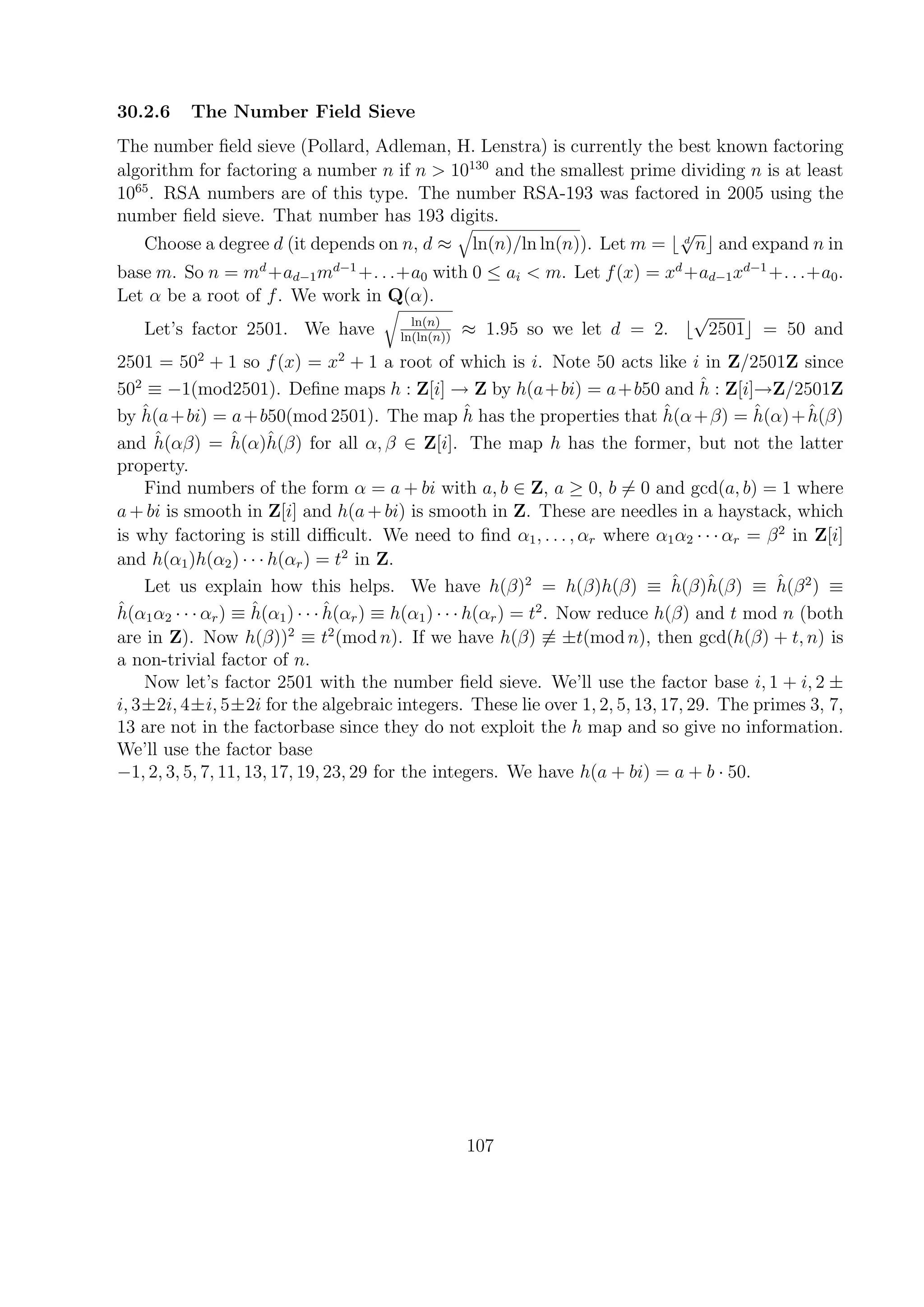 30.2.6 The Number Field Sieve
The number ﬁeld sieve (Pollard, Adleman, H. Lenstra) is currently the best known factoring
algorithm for factoring a number n if n > 10130
and the smallest prime dividing n is at least
1065
. RSA numbers are of this type. The number RSA-193 was factored in 2005 using the
number ﬁeld sieve. That number has 193 digits.
Choose a degree d (it depends on n, d ≈ ln(n)/ln ln(n)). Let m = d
√
n and expand n in
base m. So n = md
+ad−1md−1
+. . .+a0 with 0 ≤ ai < m. Let f(x) = xd
+ad−1xd−1
+. . .+a0.
Let α be a root of f. We work in Q(α).
Let’s factor 2501. We have ln(n)
ln(ln(n))
≈ 1.95 so we let d = 2.
√
2501 = 50 and
2501 = 502
+ 1 so f(x) = x2
+ 1 a root of which is i. Note 50 acts like i in Z/2501Z since
502
≡ −1(mod2501). Deﬁne maps h : Z[i] → Z by h(a+bi) = a+b50 and ˆh : Z[i]→Z/2501Z
by ˆh(a+bi) = a+b50(mod 2501). The map ˆh has the properties that ˆh(α+β) = ˆh(α)+ˆh(β)
and ˆh(αβ) = ˆh(α)ˆh(β) for all α, β ∈ Z[i]. The map h has the former, but not the latter
property.
Find numbers of the form α = a + bi with a, b ∈ Z, a ≥ 0, b = 0 and gcd(a, b) = 1 where
a + bi is smooth in Z[i] and h(a + bi) is smooth in Z. These are needles in a haystack, which
is why factoring is still diﬃcult. We need to ﬁnd α1, . . . , αr where α1α2 · · · αr = β2
in Z[i]
and h(α1)h(α2) · · · h(αr) = t2
in Z.
Let us explain how this helps. We have h(β)2
= h(β)h(β) ≡ ˆh(β)ˆh(β) ≡ ˆh(β2
) ≡
ˆh(α1α2 · · · αr) ≡ ˆh(α1) · · · ˆh(αr) ≡ h(α1) · · · h(αr) = t2
. Now reduce h(β) and t mod n (both
are in Z). Now h(β))2
≡ t2
(mod n). If we have h(β) ≡ ±t(mod n), then gcd(h(β) + t, n) is
a non-trivial factor of n.
Now let’s factor 2501 with the number ﬁeld sieve. We’ll use the factor base i, 1 + i, 2 ±
i, 3±2i, 4±i, 5±2i for the algebraic integers. These lie over 1, 2, 5, 13, 17, 29. The primes 3, 7,
13 are not in the factorbase since they do not exploit the h map and so give no information.
We’ll use the factor base
−1, 2, 3, 5, 7, 11, 13, 17, 19, 23, 29 for the integers. We have h(a + bi) = a + b · 50.
107
 