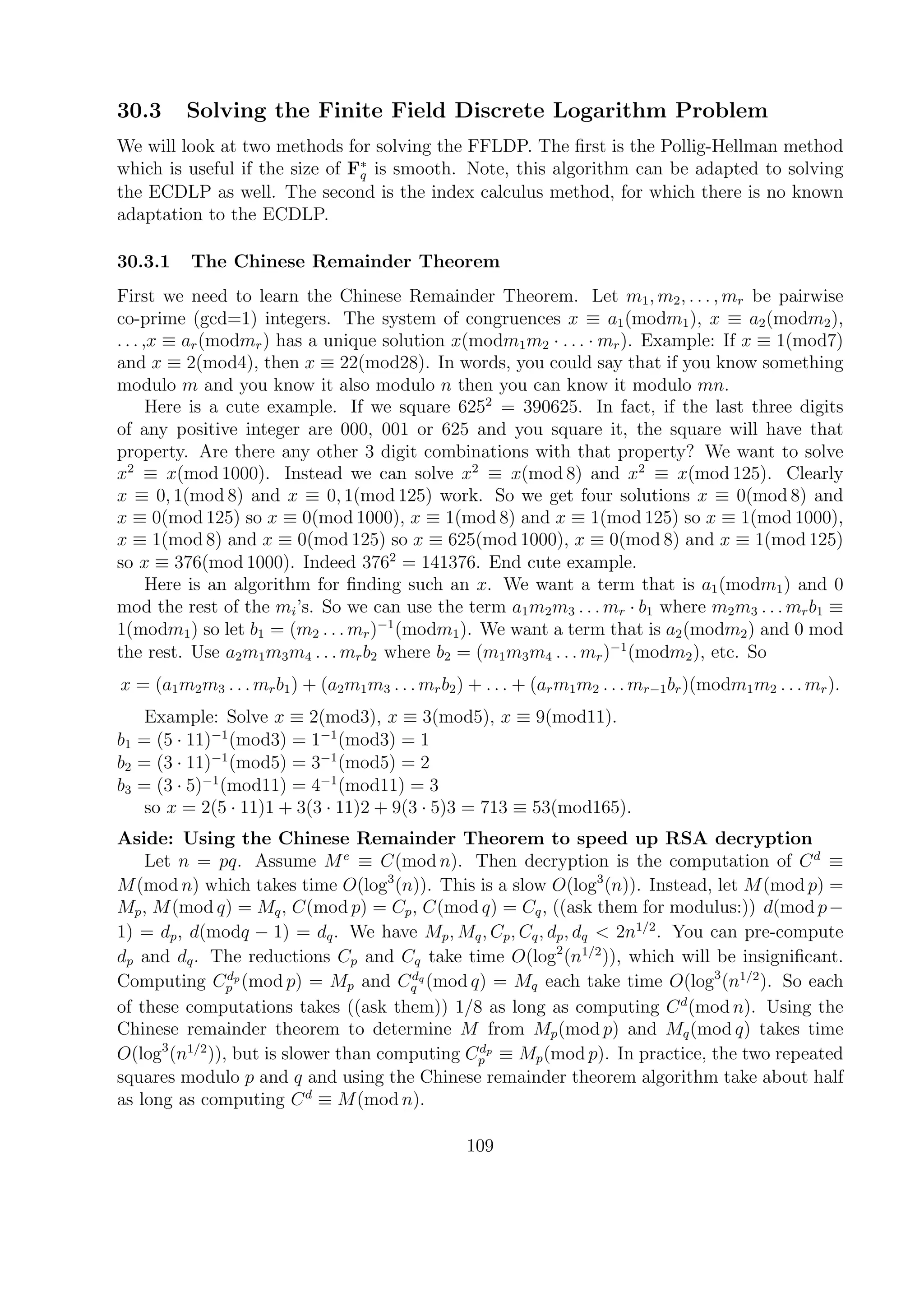 30.3 Solving the Finite Field Discrete Logarithm Problem
We will look at two methods for solving the FFLDP. The ﬁrst is the Pollig-Hellman method
which is useful if the size of F∗
q is smooth. Note, this algorithm can be adapted to solving
the ECDLP as well. The second is the index calculus method, for which there is no known
adaptation to the ECDLP.
30.3.1 The Chinese Remainder Theorem
First we need to learn the Chinese Remainder Theorem. Let m1, m2, . . . , mr be pairwise
co-prime (gcd=1) integers. The system of congruences x ≡ a1(modm1), x ≡ a2(modm2),
. . . ,x ≡ ar(modmr) has a unique solution x(modm1m2 · . . . · mr). Example: If x ≡ 1(mod7)
and x ≡ 2(mod4), then x ≡ 22(mod28). In words, you could say that if you know something
modulo m and you know it also modulo n then you can know it modulo mn.
Here is a cute example. If we square 6252
= 390625. In fact, if the last three digits
of any positive integer are 000, 001 or 625 and you square it, the square will have that
property. Are there any other 3 digit combinations with that property? We want to solve
x2
≡ x(mod 1000). Instead we can solve x2
≡ x(mod 8) and x2
≡ x(mod 125). Clearly
x ≡ 0, 1(mod 8) and x ≡ 0, 1(mod 125) work. So we get four solutions x ≡ 0(mod 8) and
x ≡ 0(mod 125) so x ≡ 0(mod 1000), x ≡ 1(mod 8) and x ≡ 1(mod 125) so x ≡ 1(mod 1000),
x ≡ 1(mod 8) and x ≡ 0(mod 125) so x ≡ 625(mod 1000), x ≡ 0(mod 8) and x ≡ 1(mod 125)
so x ≡ 376(mod 1000). Indeed 3762
= 141376. End cute example.
Here is an algorithm for ﬁnding such an x. We want a term that is a1(modm1) and 0
mod the rest of the mi’s. So we can use the term a1m2m3 . . . mr · b1 where m2m3 . . . mrb1 ≡
1(modm1) so let b1 = (m2 . . . mr)−1
(modm1). We want a term that is a2(modm2) and 0 mod
the rest. Use a2m1m3m4 . . . mrb2 where b2 = (m1m3m4 . . . mr)−1
(modm2), etc. So
x = (a1m2m3 . . . mrb1) + (a2m1m3 . . . mrb2) + . . . + (arm1m2 . . . mr−1br)(modm1m2 . . . mr).
Example: Solve x ≡ 2(mod3), x ≡ 3(mod5), x ≡ 9(mod11).
b1 = (5 · 11)−1
(mod3) = 1−1
(mod3) = 1
b2 = (3 · 11)−1
(mod5) = 3−1
(mod5) = 2
b3 = (3 · 5)−1
(mod11) = 4−1
(mod11) = 3
so x = 2(5 · 11)1 + 3(3 · 11)2 + 9(3 · 5)3 = 713 ≡ 53(mod165).
Aside: Using the Chinese Remainder Theorem to speed up RSA decryption
Let n = pq. Assume Me
≡ C(mod n). Then decryption is the computation of Cd
≡
M(mod n) which takes time O(log3
(n)). This is a slow O(log3
(n)). Instead, let M(mod p) =
Mp, M(mod q) = Mq, C(mod p) = Cp, C(mod q) = Cq, ((ask them for modulus:)) d(mod p−
1) = dp, d(modq − 1) = dq. We have Mp, Mq, Cp, Cq, dp, dq < 2n1/2
. You can pre-compute
dp and dq. The reductions Cp and Cq take time O(log2
(n1/2
)), which will be insigniﬁcant.
Computing Cdp
p (mod p) = Mp and Cdq
q (mod q) = Mq each take time O(log3
(n1/2
). So each
of these computations takes ((ask them)) 1/8 as long as computing Cd
(mod n). Using the
Chinese remainder theorem to determine M from Mp(mod p) and Mq(mod q) takes time
O(log3
(n1/2
)), but is slower than computing Cdp
p ≡ Mp(mod p). In practice, the two repeated
squares modulo p and q and using the Chinese remainder theorem algorithm take about half
as long as computing Cd
≡ M(mod n).
109
 