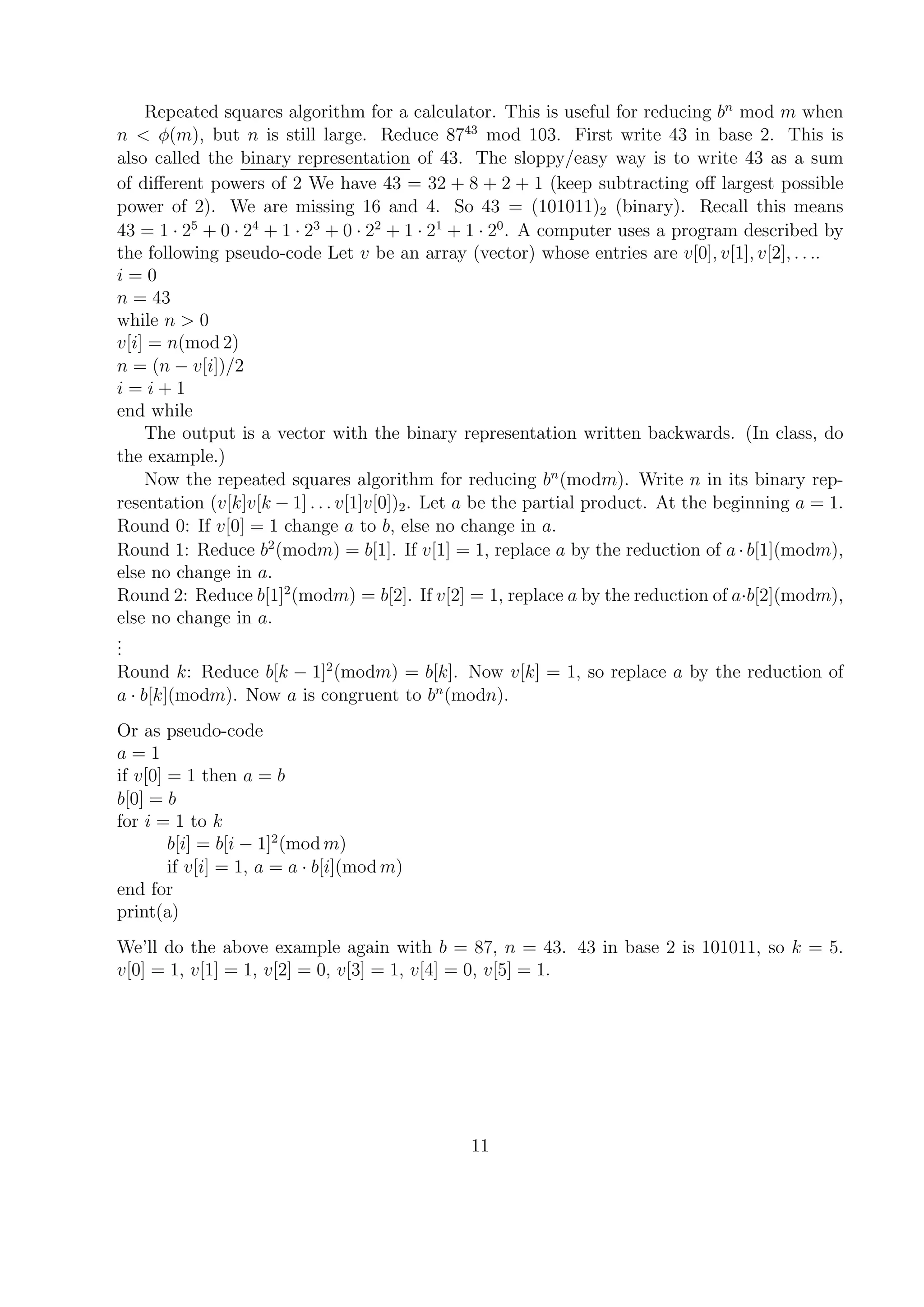 Repeated squares algorithm for a calculator. This is useful for reducing bn
mod m when
n < φ(m), but n is still large. Reduce 8743
mod 103. First write 43 in base 2. This is
also called the binary representation of 43. The sloppy/easy way is to write 43 as a sum
of diﬀerent powers of 2 We have 43 = 32 + 8 + 2 + 1 (keep subtracting oﬀ largest possible
power of 2). We are missing 16 and 4. So 43 = (101011)2 (binary). Recall this means
43 = 1 · 25
+ 0 · 24
+ 1 · 23
+ 0 · 22
+ 1 · 21
+ 1 · 20
. A computer uses a program described by
the following pseudo-code Let v be an array (vector) whose entries are v[0], v[1], v[2], . . ..
i = 0
n = 43
while n > 0
v[i] = n(mod 2)
n = (n − v[i])/2
i = i + 1
end while
The output is a vector with the binary representation written backwards. (In class, do
the example.)
Now the repeated squares algorithm for reducing bn
(modm). Write n in its binary rep-
resentation (v[k]v[k − 1] . . . v[1]v[0])2. Let a be the partial product. At the beginning a = 1.
Round 0: If v[0] = 1 change a to b, else no change in a.
Round 1: Reduce b2
(modm) = b[1]. If v[1] = 1, replace a by the reduction of a · b[1](modm),
else no change in a.
Round 2: Reduce b[1]2
(modm) = b[2]. If v[2] = 1, replace a by the reduction of a·b[2](modm),
else no change in a.
...
Round k: Reduce b[k − 1]2
(modm) = b[k]. Now v[k] = 1, so replace a by the reduction of
a · b[k](modm). Now a is congruent to bn
(modn).
Or as pseudo-code
a = 1
if v[0] = 1 then a = b
b[0] = b
for i = 1 to k
b[i] = b[i − 1]2
(mod m)
if v[i] = 1, a = a · b[i](mod m)
end for
print(a)
We’ll do the above example again with b = 87, n = 43. 43 in base 2 is 101011, so k = 5.
v[0] = 1, v[1] = 1, v[2] = 0, v[3] = 1, v[4] = 0, v[5] = 1.
11
 