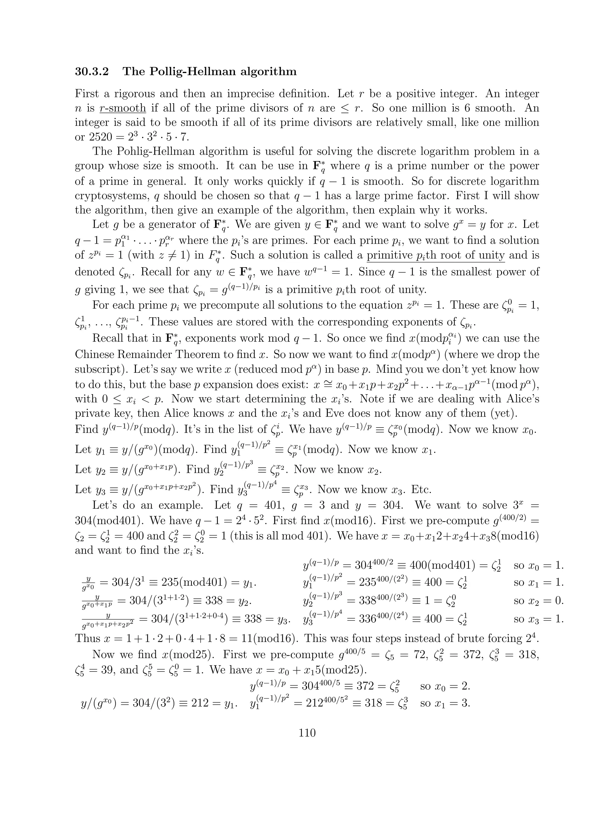 30.3.2 The Pollig-Hellman algorithm
First a rigorous and then an imprecise deﬁnition. Let r be a positive integer. An integer
n is r-smooth if all of the prime divisors of n are ≤ r. So one million is 6 smooth. An
integer is said to be smooth if all of its prime divisors are relatively small, like one million
or 2520 = 23
· 32
· 5 · 7.
The Pohlig-Hellman algorithm is useful for solving the discrete logarithm problem in a
group whose size is smooth. It can be use in F∗
q where q is a prime number or the power
of a prime in general. It only works quickly if q − 1 is smooth. So for discrete logarithm
cryptosystems, q should be chosen so that q − 1 has a large prime factor. First I will show
the algorithm, then give an example of the algorithm, then explain why it works.
Let g be a generator of F∗
q. We are given y ∈ F∗
q and we want to solve gx
= y for x. Let
q − 1 = pα1
1 · . . . · pαr
r where the pi’s are primes. For each prime pi, we want to ﬁnd a solution
of zpi
= 1 (with z = 1) in F∗
q . Such a solution is called a primitive pith root of unity and is
denoted ζpi
. Recall for any w ∈ F∗
q, we have wq−1
= 1. Since q − 1 is the smallest power of
g giving 1, we see that ζpi
= g(q−1)/pi
is a primitive pith root of unity.
For each prime pi we precompute all solutions to the equation zpi
= 1. These are ζ0
pi
= 1,
ζ1
pi
, . . ., ζpi−1
pi
. These values are stored with the corresponding exponents of ζpi
.
Recall that in F∗
q, exponents work mod q − 1. So once we ﬁnd x(modpαi
i ) we can use the
Chinese Remainder Theorem to ﬁnd x. So now we want to ﬁnd x(modpα
) (where we drop the
subscript). Let’s say we write x (reduced mod pα
) in base p. Mind you we don’t yet know how
to do this, but the base p expansion does exist: x ∼= x0 +x1p+x2p2
+. . .+xα−1pα−1
(mod pα
),
with 0 ≤ xi < p. Now we start determining the xi’s. Note if we are dealing with Alice’s
private key, then Alice knows x and the xi’s and Eve does not know any of them (yet).
Find y(q−1)/p
(modq). It’s in the list of ζi
p. We have y(q−1)/p
≡ ζx0
p (modq). Now we know x0.
Let y1 ≡ y/(gx0
)(modq). Find y
(q−1)/p2
1 ≡ ζx1
p (modq). Now we know x1.
Let y2 ≡ y/(gx0+x1p
). Find y
(q−1)/p3
2 ≡ ζx2
p . Now we know x2.
Let y3 ≡ y/(gx0+x1p+x2p2
). Find y
(q−1)/p4
3 ≡ ζx3
p . Now we know x3. Etc.
Let’s do an example. Let q = 401, g = 3 and y = 304. We want to solve 3x
=
304(mod401). We have q − 1 = 24
· 52
. First ﬁnd x(mod16). First we pre-compute g(400/2)
=
ζ2 = ζ1
2 = 400 and ζ2
2 = ζ0
2 = 1 (this is all mod 401). We have x = x0+x12+x24+x38(mod16)
and want to ﬁnd the xi’s.
y(q−1)/p
= 304400/2
≡ 400(mod401) = ζ1
2 so x0 = 1.
y
gx0
= 304/31
≡ 235(mod401) = y1. y
(q−1)/p2
1 = 235400/(22)
≡ 400 = ζ1
2 so x1 = 1.
y
gx0+x1p = 304/(31+1·2
) ≡ 338 = y2. y
(q−1)/p3
2 = 338400/(23)
≡ 1 = ζ0
2 so x2 = 0.
y
gx0+x1p+x2p2 = 304/(31+1·2+0·4
) ≡ 338 = y3. y
(q−1)/p4
3 = 336400/(24)
≡ 400 = ζ1
2 so x3 = 1.
Thus x = 1 + 1 · 2 + 0 · 4 + 1 · 8 = 11(mod16). This was four steps instead of brute forcing 24
.
Now we ﬁnd x(mod25). First we pre-compute g400/5
= ζ5 = 72, ζ2
5 = 372, ζ3
5 = 318,
ζ4
5 = 39, and ζ5
5 = ζ0
5 = 1. We have x = x0 + x15(mod25).
y(q−1)/p
= 304400/5
≡ 372 = ζ2
5 so x0 = 2.
y/(gx0
) = 304/(32
) ≡ 212 = y1. y
(q−1)/p2
1 = 212400/52
≡ 318 = ζ3
5 so x1 = 3.
110
 