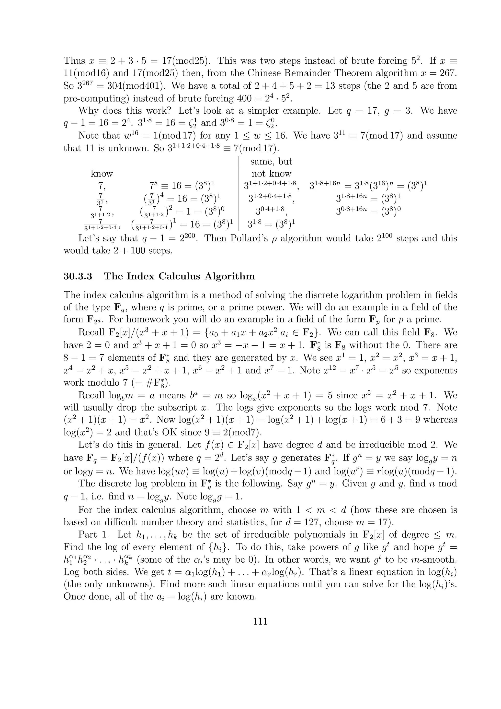Thus x ≡ 2 + 3 · 5 = 17(mod25). This was two steps instead of brute forcing 52
. If x ≡
11(mod16) and 17(mod25) then, from the Chinese Remainder Theorem algorithm x = 267.
So 3267
= 304(mod401). We have a total of 2 + 4 + 5 + 2 = 13 steps (the 2 and 5 are from
pre-computing) instead of brute forcing 400 = 24
· 52
.
Why does this work? Let’s look at a simpler example. Let q = 17, g = 3. We have
q − 1 = 16 = 24
. 31·8
= 16 = ζ1
2 and 30·8
= 1 = ζ0
2 .
Note that w16
≡ 1(mod 17) for any 1 ≤ w ≤ 16. We have 311
≡ 7(mod 17) and assume
that 11 is unknown. So 31+1·2+0·4+1·8
≡ 7(mod 17).
same, but
know not know
7, 78
≡ 16 = (38
)1
31+1·2+0·4+1·8
, 31·8+16n
= 31·8
(316
)n
= (38
)1
7
31 , ( 7
31 )4
= 16 = (38
)1
31·2+0·4+1·8
, 31·8+16n
= (38
)1
7
31+1·2 , ( 7
31+1·2 )2
= 1 = (38
)0
30·4+1·8
, 30·8+16n
= (38
)0
7
31+1·2+0·4 , ( 7
31+1·2+0·4 )1
= 16 = (38
)1
31·8
= (38
)1
Let’s say that q − 1 = 2200
. Then Pollard’s ρ algorithm would take 2100
steps and this
would take 2 + 100 steps.
30.3.3 The Index Calculus Algorithm
The index calculus algorithm is a method of solving the discrete logarithm problem in ﬁelds
of the type Fq, where q is prime, or a prime power. We will do an example in a ﬁeld of the
form F2d . For homework you will do an example in a ﬁeld of the form Fp for p a prime.
Recall F2[x]/(x3
+ x + 1) = {a0 + a1x + a2x2
|ai ∈ F2}. We can call this ﬁeld F8. We
have 2 = 0 and x3
+ x + 1 = 0 so x3
= −x − 1 = x + 1. F∗
8 is F8 without the 0. There are
8 − 1 = 7 elements of F∗
8 and they are generated by x. We see x1
= 1, x2
= x2
, x3
= x + 1,
x4
= x2
+ x, x5
= x2
+ x + 1, x6
= x2
+ 1 and x7
= 1. Note x12
= x7
· x5
= x5
so exponents
work modulo 7 (= #F∗
8).
Recall logbm = a means ba
= m so logx(x2
+ x + 1) = 5 since x5
= x2
+ x + 1. We
will usually drop the subscript x. The logs give exponents so the logs work mod 7. Note
(x2
+ 1)(x + 1) = x2
. Now log(x2
+ 1)(x + 1) = log(x2
+ 1) + log(x + 1) = 6 + 3 = 9 whereas
log(x2
) = 2 and that’s OK since 9 ≡ 2(mod7).
Let’s do this in general. Let f(x) ∈ F2[x] have degree d and be irreducible mod 2. We
have Fq = F2[x]/(f(x)) where q = 2d
. Let’s say g generates F∗
q. If gn
= y we say loggy = n
or logy = n. We have log(uv) ≡ log(u)+log(v)(modq −1) and log(ur
) ≡ rlog(u)(modq −1).
The discrete log problem in F∗
q is the following. Say gn
= y. Given g and y, ﬁnd n mod
q − 1, i.e. ﬁnd n = loggy. Note loggg = 1.
For the index calculus algorithm, choose m with 1 < m < d (how these are chosen is
based on diﬃcult number theory and statistics, for d = 127, choose m = 17).
Part 1. Let h1, . . . , hk be the set of irreducible polynomials in F2[x] of degree ≤ m.
Find the log of every element of {hi}. To do this, take powers of g like gt
and hope gt
=
hα1
1 hα2
2 · . . . · hαk
k (some of the αi’s may be 0). In other words, we want gt
to be m-smooth.
Log both sides. We get t = α1log(h1) + . . . + αrlog(hr). That’s a linear equation in log(hi)
(the only unknowns). Find more such linear equations until you can solve for the log(hi)’s.
Once done, all of the ai = log(hi) are known.
111
 