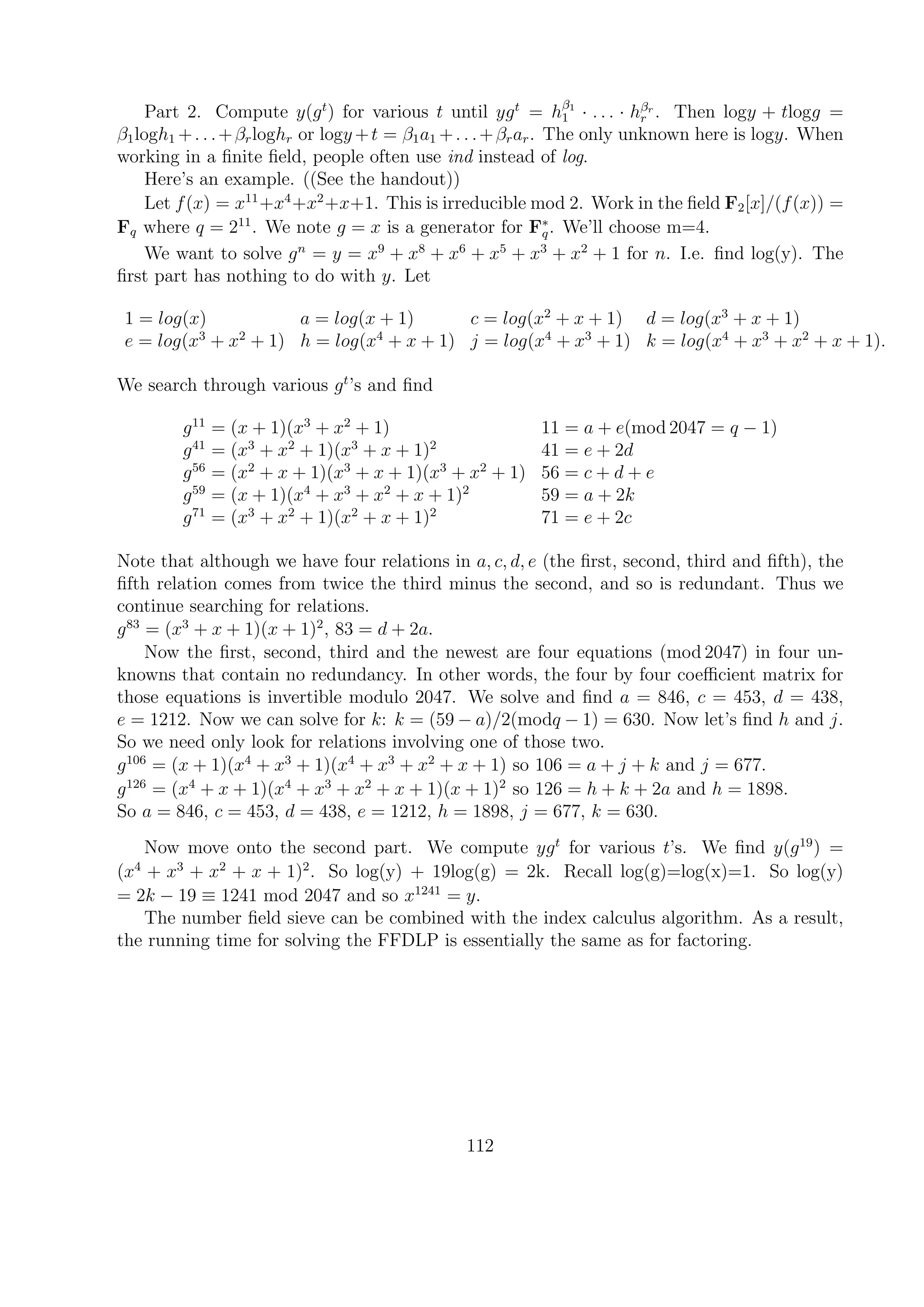 Part 2. Compute y(gt
) for various t until ygt
= hβ1
1 · . . . · hβr
r . Then logy + tlogg =
β1logh1 +. . .+βrloghr or logy +t = β1a1 +. . .+βrar. The only unknown here is logy. When
working in a ﬁnite ﬁeld, people often use ind instead of log.
Here’s an example. ((See the handout))
Let f(x) = x11
+x4
+x2
+x+1. This is irreducible mod 2. Work in the ﬁeld F2[x]/(f(x)) =
Fq where q = 211
. We note g = x is a generator for F∗
q. We’ll choose m=4.
We want to solve gn
= y = x9
+ x8
+ x6
+ x5
+ x3
+ x2
+ 1 for n. I.e. ﬁnd log(y). The
ﬁrst part has nothing to do with y. Let
1 = log(x) a = log(x + 1) c = log(x2
+ x + 1) d = log(x3
+ x + 1)
e = log(x3
+ x2
+ 1) h = log(x4
+ x + 1) j = log(x4
+ x3
+ 1) k = log(x4
+ x3
+ x2
+ x + 1).
We search through various gt
’s and ﬁnd
g11
= (x + 1)(x3
+ x2
+ 1) 11 = a + e(mod 2047 = q − 1)
g41
= (x3
+ x2
+ 1)(x3
+ x + 1)2
41 = e + 2d
g56
= (x2
+ x + 1)(x3
+ x + 1)(x3
+ x2
+ 1) 56 = c + d + e
g59
= (x + 1)(x4
+ x3
+ x2
+ x + 1)2
59 = a + 2k
g71
= (x3
+ x2
+ 1)(x2
+ x + 1)2
71 = e + 2c
Note that although we have four relations in a, c, d, e (the ﬁrst, second, third and ﬁfth), the
ﬁfth relation comes from twice the third minus the second, and so is redundant. Thus we
continue searching for relations.
g83
= (x3
+ x + 1)(x + 1)2
, 83 = d + 2a.
Now the ﬁrst, second, third and the newest are four equations (mod 2047) in four un-
knowns that contain no redundancy. In other words, the four by four coeﬃcient matrix for
those equations is invertible modulo 2047. We solve and ﬁnd a = 846, c = 453, d = 438,
e = 1212. Now we can solve for k: k = (59 − a)/2(modq − 1) = 630. Now let’s ﬁnd h and j.
So we need only look for relations involving one of those two.
g106
= (x + 1)(x4
+ x3
+ 1)(x4
+ x3
+ x2
+ x + 1) so 106 = a + j + k and j = 677.
g126
= (x4
+ x + 1)(x4
+ x3
+ x2
+ x + 1)(x + 1)2
so 126 = h + k + 2a and h = 1898.
So a = 846, c = 453, d = 438, e = 1212, h = 1898, j = 677, k = 630.
Now move onto the second part. We compute ygt
for various t’s. We ﬁnd y(g19
) =
(x4
+ x3
+ x2
+ x + 1)2
. So log(y) + 19log(g) = 2k. Recall log(g)=log(x)=1. So log(y)
= 2k − 19 ≡ 1241 mod 2047 and so x1241
= y.
The number ﬁeld sieve can be combined with the index calculus algorithm. As a result,
the running time for solving the FFDLP is essentially the same as for factoring.
112
 