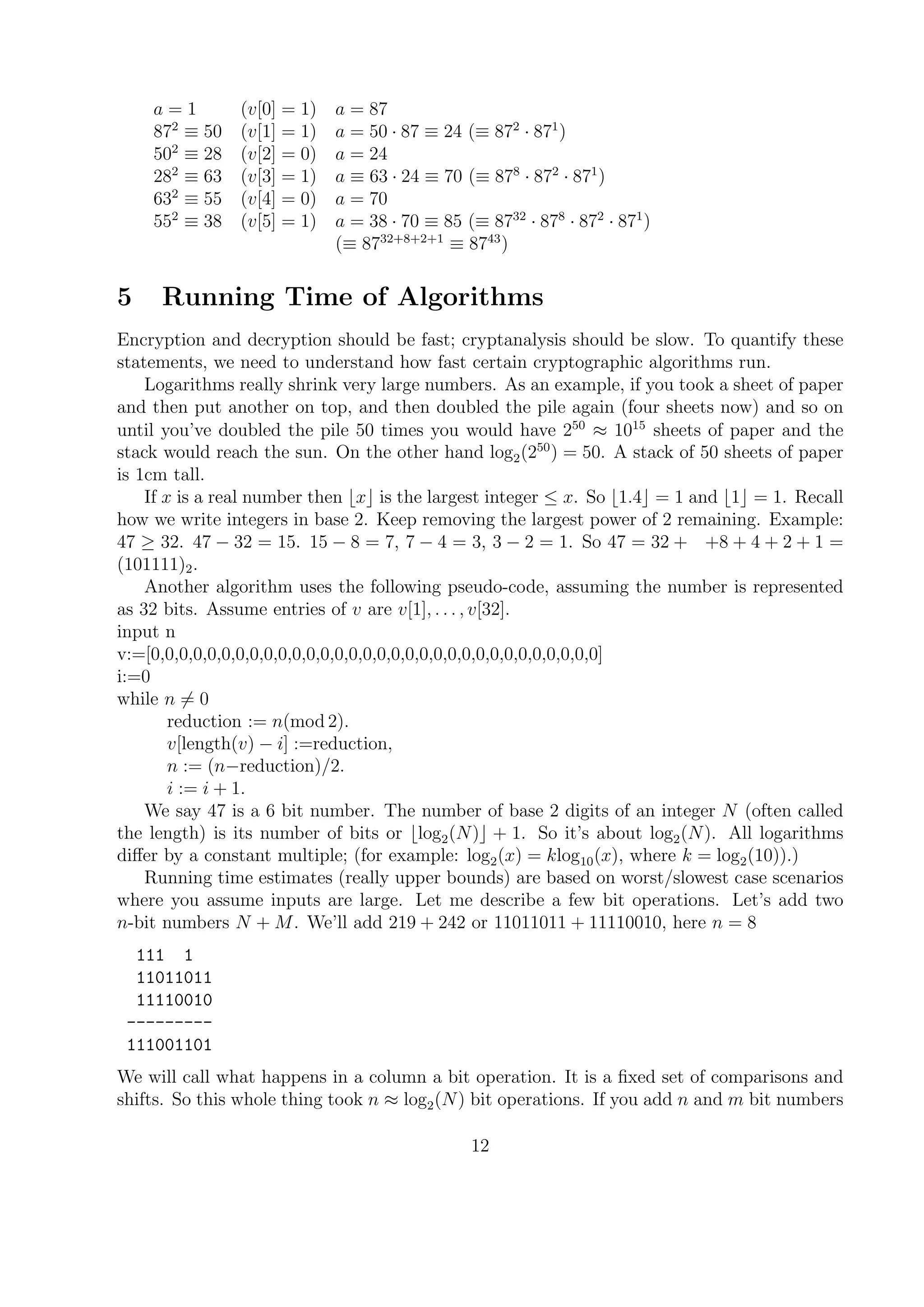 a = 1 (v[0] = 1) a = 87
872
≡ 50 (v[1] = 1) a = 50 · 87 ≡ 24 (≡ 872
· 871
)
502
≡ 28 (v[2] = 0) a = 24
282
≡ 63 (v[3] = 1) a ≡ 63 · 24 ≡ 70 (≡ 878
· 872
· 871
)
632
≡ 55 (v[4] = 0) a = 70
552
≡ 38 (v[5] = 1) a = 38 · 70 ≡ 85 (≡ 8732
· 878
· 872
· 871
)
(≡ 8732+8+2+1
≡ 8743
)
5 Running Time of Algorithms
Encryption and decryption should be fast; cryptanalysis should be slow. To quantify these
statements, we need to understand how fast certain cryptographic algorithms run.
Logarithms really shrink very large numbers. As an example, if you took a sheet of paper
and then put another on top, and then doubled the pile again (four sheets now) and so on
until you’ve doubled the pile 50 times you would have 250
≈ 1015
sheets of paper and the
stack would reach the sun. On the other hand log2(250
) = 50. A stack of 50 sheets of paper
is 1cm tall.
If x is a real number then x is the largest integer ≤ x. So 1.4 = 1 and 1 = 1. Recall
how we write integers in base 2. Keep removing the largest power of 2 remaining. Example:
47 ≥ 32. 47 − 32 = 15. 15 − 8 = 7, 7 − 4 = 3, 3 − 2 = 1. So 47 = 32 + +8 + 4 + 2 + 1 =
(101111)2.
Another algorithm uses the following pseudo-code, assuming the number is represented
as 32 bits. Assume entries of v are v[1], . . . , v[32].
input n
v:=[0,0,0,0,0,0,0,0,0,0,0,0,0,0,0,0,0,0,0,0,0,0,0,0,0,0,0,0,0,0,0,0]
i:=0
while n = 0
reduction := n(mod 2).
v[length(v) − i] :=reduction,
n := (n−reduction)/2.
i := i + 1.
We say 47 is a 6 bit number. The number of base 2 digits of an integer N (often called
the length) is its number of bits or log2(N) + 1. So it’s about log2(N). All logarithms
diﬀer by a constant multiple; (for example: log2(x) = klog10(x), where k = log2(10)).)
Running time estimates (really upper bounds) are based on worst/slowest case scenarios
where you assume inputs are large. Let me describe a few bit operations. Let’s add two
n-bit numbers N + M. We’ll add 219 + 242 or 11011011 + 11110010, here n = 8
111 1
11011011
11110010
---------
111001101
We will call what happens in a column a bit operation. It is a ﬁxed set of comparisons and
shifts. So this whole thing took n ≈ log2(N) bit operations. If you add n and m bit numbers
12
 