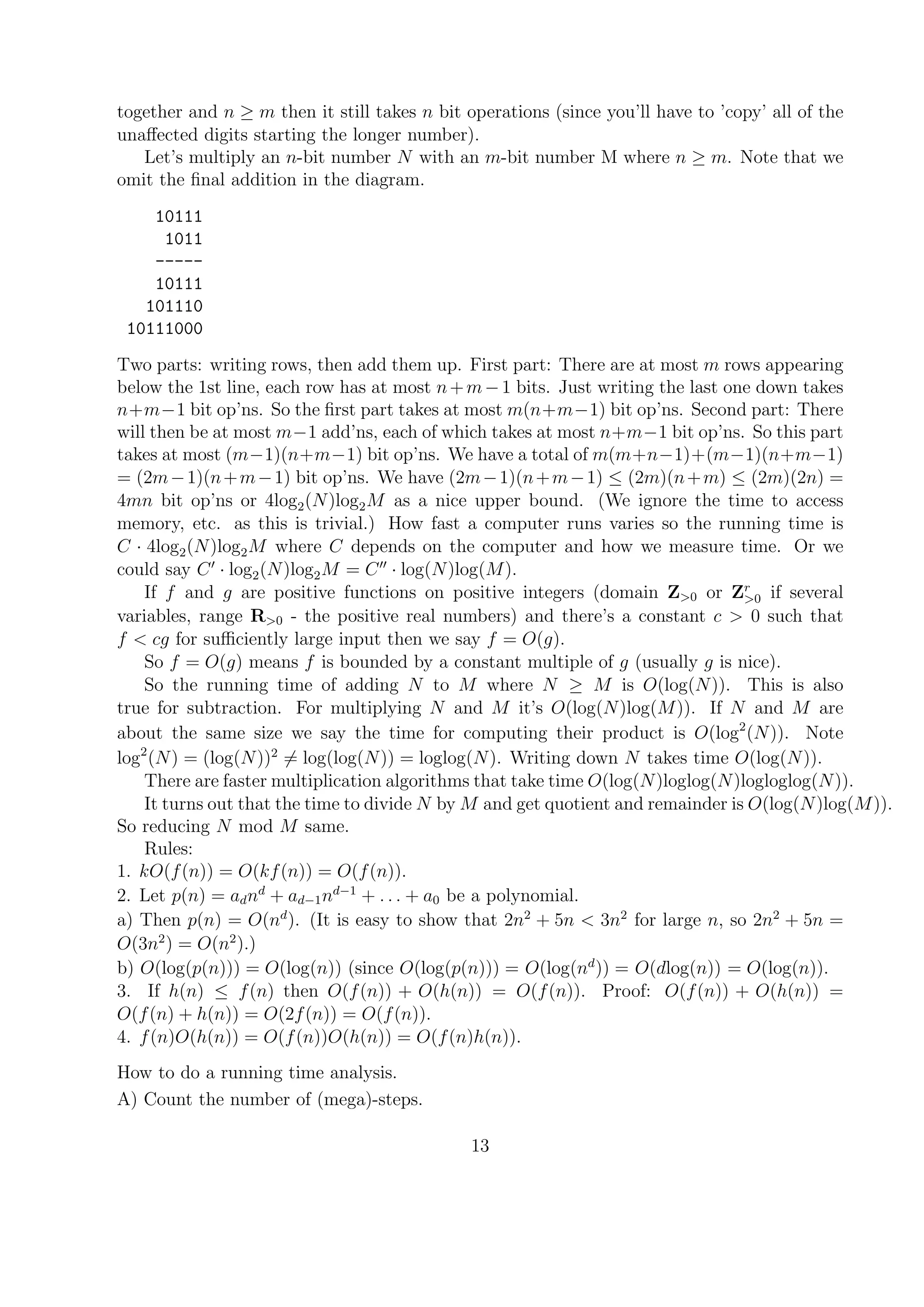 together and n ≥ m then it still takes n bit operations (since you’ll have to ’copy’ all of the
unaﬀected digits starting the longer number).
Let’s multiply an n-bit number N with an m-bit number M where n ≥ m. Note that we
omit the ﬁnal addition in the diagram.
10111
1011
-----
10111
101110
10111000
Two parts: writing rows, then add them up. First part: There are at most m rows appearing
below the 1st line, each row has at most n+m−1 bits. Just writing the last one down takes
n+m−1 bit op’ns. So the ﬁrst part takes at most m(n+m−1) bit op’ns. Second part: There
will then be at most m−1 add’ns, each of which takes at most n+m−1 bit op’ns. So this part
takes at most (m−1)(n+m−1) bit op’ns. We have a total of m(m+n−1)+(m−1)(n+m−1)
= (2m−1)(n+m−1) bit op’ns. We have (2m−1)(n+m−1) ≤ (2m)(n+m) ≤ (2m)(2n) =
4mn bit op’ns or 4log2(N)log2M as a nice upper bound. (We ignore the time to access
memory, etc. as this is trivial.) How fast a computer runs varies so the running time is
C · 4log2(N)log2M where C depends on the computer and how we measure time. Or we
could say C · log2(N)log2M = C · log(N)log(M).
If f and g are positive functions on positive integers (domain Z>0 or Zr
>0 if several
variables, range R>0 - the positive real numbers) and there’s a constant c > 0 such that
f < cg for suﬃciently large input then we say f = O(g).
So f = O(g) means f is bounded by a constant multiple of g (usually g is nice).
So the running time of adding N to M where N ≥ M is O(log(N)). This is also
true for subtraction. For multiplying N and M it’s O(log(N)log(M)). If N and M are
about the same size we say the time for computing their product is O(log2
(N)). Note
log2
(N) = (log(N))2
= log(log(N)) = loglog(N). Writing down N takes time O(log(N)).
There are faster multiplication algorithms that take time O(log(N)loglog(N)logloglog(N)).
It turns out that the time to divide N by M and get quotient and remainder is O(log(N)log(M)).
So reducing N mod M same.
Rules:
1. kO(f(n)) = O(kf(n)) = O(f(n)).
2. Let p(n) = adnd
+ ad−1nd−1
+ . . . + a0 be a polynomial.
a) Then p(n) = O(nd
). (It is easy to show that 2n2
+ 5n < 3n2
for large n, so 2n2
+ 5n =
O(3n2
) = O(n2
).)
b) O(log(p(n))) = O(log(n)) (since O(log(p(n))) = O(log(nd
)) = O(dlog(n)) = O(log(n)).
3. If h(n) ≤ f(n) then O(f(n)) + O(h(n)) = O(f(n)). Proof: O(f(n)) + O(h(n)) =
O(f(n) + h(n)) = O(2f(n)) = O(f(n)).
4. f(n)O(h(n)) = O(f(n))O(h(n)) = O(f(n)h(n)).
How to do a running time analysis.
A) Count the number of (mega)-steps.
13
 