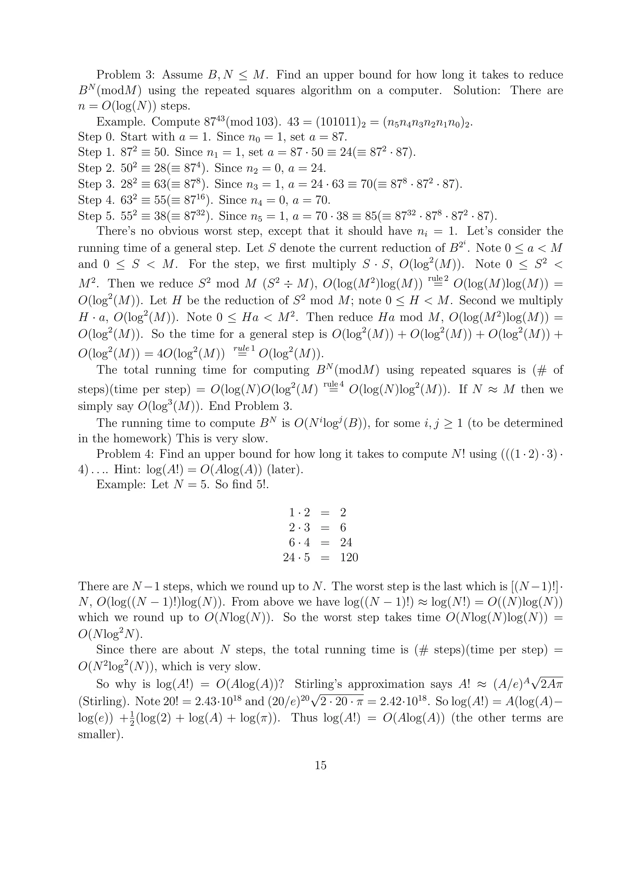 Problem 3: Assume B, N ≤ M. Find an upper bound for how long it takes to reduce
BN
(modM) using the repeated squares algorithm on a computer. Solution: There are
n = O(log(N)) steps.
Example. Compute 8743
(mod 103). 43 = (101011)2 = (n5n4n3n2n1n0)2.
Step 0. Start with a = 1. Since n0 = 1, set a = 87.
Step 1. 872
≡ 50. Since n1 = 1, set a = 87 · 50 ≡ 24(≡ 872
· 87).
Step 2. 502
≡ 28(≡ 874
). Since n2 = 0, a = 24.
Step 3. 282
≡ 63(≡ 878
). Since n3 = 1, a = 24 · 63 ≡ 70(≡ 878
· 872
· 87).
Step 4. 632
≡ 55(≡ 8716
). Since n4 = 0, a = 70.
Step 5. 552
≡ 38(≡ 8732
). Since n5 = 1, a = 70 · 38 ≡ 85(≡ 8732
· 878
· 872
· 87).
There’s no obvious worst step, except that it should have ni = 1. Let’s consider the
running time of a general step. Let S denote the current reduction of B2i
. Note 0 ≤ a < M
and 0 ≤ S < M. For the step, we ﬁrst multiply S · S, O(log2
(M)). Note 0 ≤ S2
<
M2
. Then we reduce S2
mod M (S2
÷ M), O(log(M2
)log(M))
rule 2
= O(log(M)log(M)) =
O(log2
(M)). Let H be the reduction of S2
mod M; note 0 ≤ H < M. Second we multiply
H · a, O(log2
(M)). Note 0 ≤ Ha < M2
. Then reduce Ha mod M, O(log(M2
)log(M)) =
O(log2
(M)). So the time for a general step is O(log2
(M)) + O(log2
(M)) + O(log2
(M)) +
O(log2
(M)) = 4O(log2
(M))
rule 1
= O(log2
(M)).
The total running time for computing BN
(modM) using repeated squares is (# of
steps)(time per step) = O(log(N)O(log2
(M)
rule 4
= O(log(N)log2
(M)). If N ≈ M then we
simply say O(log3
(M)). End Problem 3.
The running time to compute BN
is O(Ni
logj
(B)), for some i, j ≥ 1 (to be determined
in the homework) This is very slow.
Problem 4: Find an upper bound for how long it takes to compute N! using (((1 · 2) · 3) ·
4) . . .. Hint: log(A!) = O(Alog(A)) (later).
Example: Let N = 5. So ﬁnd 5!.
1 · 2 = 2
2 · 3 = 6
6 · 4 = 24
24 · 5 = 120
There are N −1 steps, which we round up to N. The worst step is the last which is [(N −1)!]·
N, O(log((N − 1)!)log(N)). From above we have log((N − 1)!) ≈ log(N!) = O((N)log(N))
which we round up to O(Nlog(N)). So the worst step takes time O(Nlog(N)log(N)) =
O(Nlog2
N).
Since there are about N steps, the total running time is (# steps)(time per step) =
O(N2
log2
(N)), which is very slow.
So why is log(A!) = O(Alog(A))? Stirling’s approximation says A! ≈ (A/e)A
√
2Aπ
(Stirling). Note 20! = 2.43·1018
and (20/e)20
√
2 · 20 · π = 2.42·1018
. So log(A!) = A(log(A)−
log(e)) +1
2
(log(2) + log(A) + log(π)). Thus log(A!) = O(Alog(A)) (the other terms are
smaller).
15
 